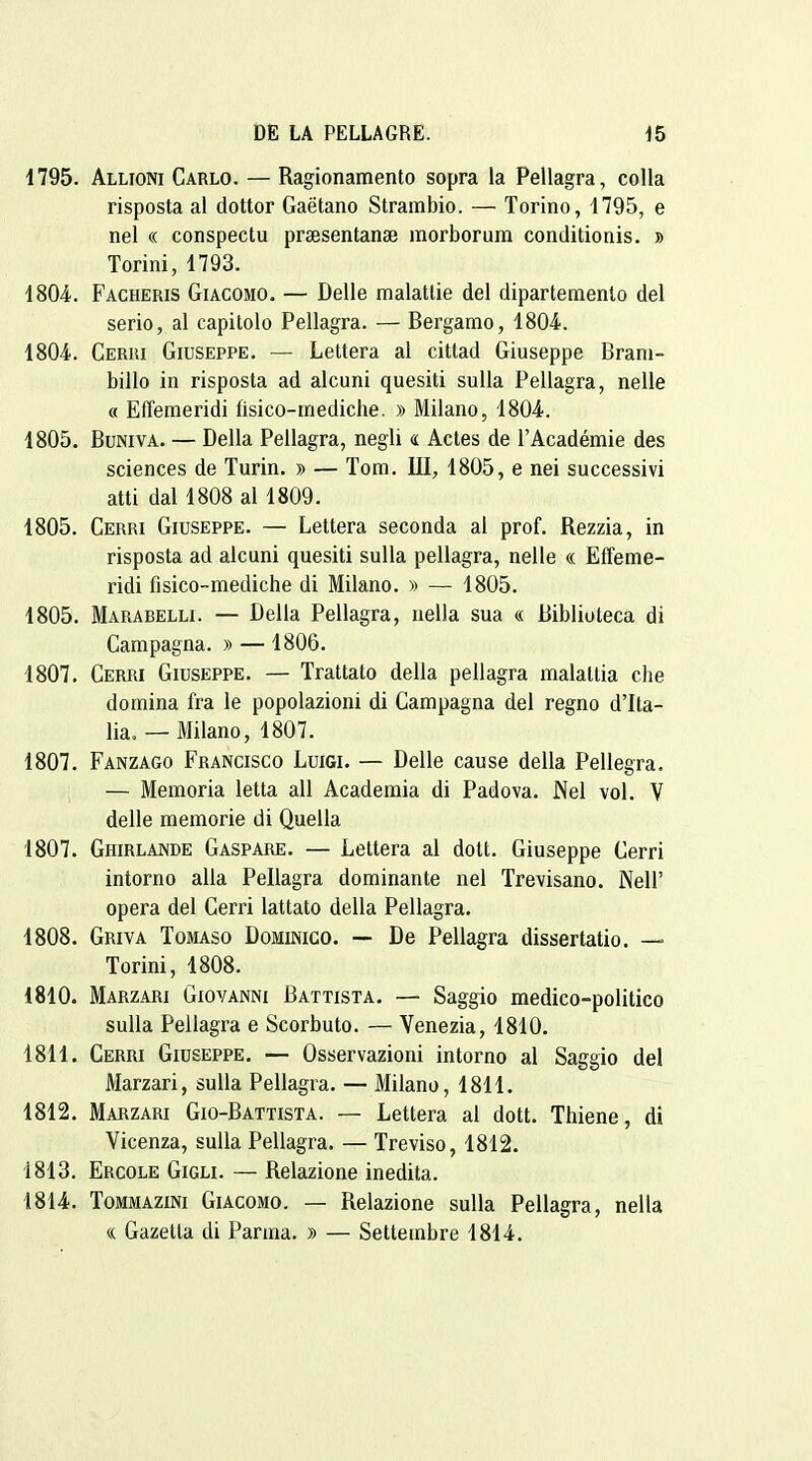 1795. Allioni Carlo. — Ragionamento sopra la Pellagra, colla risposta al dottor Gaëtano Strambio. — Torino, 1795, e nel « conspectu praesentanse raorborura conditionis. » Torini, 1793. ISOi. Facheris Giacomo. — Délie malatlie del dipartemento del serio, al capitolo Pellagra. — Bergarao, 1804. 1804. Cerri Giuseppe. — Lettera al cittad Giuseppe Brani- billo in risposta ad alcuni quesiti suUa Pellagra, nelle « Effemeridi flsico-mediche. » Milano, 1804. 1805. BuNivA. — Délia Pellagra, negli « Actes de l'Académie des sciences de Turin. » — Tom. III, 1805, e nei successivi atti dal 1808 al 1809. 1805. Cerri Giuseppe. — Lettera seconda al prof. Rezzia, in risposta ad alcuni quesiti sulla pellagra, nelle « Effeme- ridi fisico-mediche di Milano. » — 1805. 1805. Marabelli. — Délia Pellagra, nella sua « Biblioteca di Campagna. » —1806. 1807. Cerri Giuseppe. — Trattato délia pellagra malaltia che domina fra le popolazioni di Campagna del regno d'Ita- lia. — Milano, 1807. 1807. Fanzago Francisco Luigi. — Délie cause délia Pellegra, — Memoria letta ail Academia di Padova. Nel vol. V délie memorie di Quella 1807. Ghirlande Gaspare. — Lettera al dott. Giuseppe Cerri intorno alla Pellagra dominante nel Trevisano. Nell' opéra del Cerri lattato délia Pellagra. 1808. Griva Tomaso Dominico. — De Pellagra dissertatio. — Torini, 1808. 1810. Marzari Giovanni Battista. — Saggio medico-politico sulla Pellagra e Scorbuto. — Venezia, 1810. 1811. Cerri Giuseppe. — Osservazioni intorno al Saggio del Marzari, sulla Pellagra. — Milano, 1811. 1812. Marzari Gio-Battista. — Lettera al dott. Thiene, di Vicenza, sulla Pellagra. — Treviso, 1812. 1813. Ercole Gigli. — Relazione inedita. 1814. ToMMAziNi Giacomo. — Relazione sulla Pellagra, nella