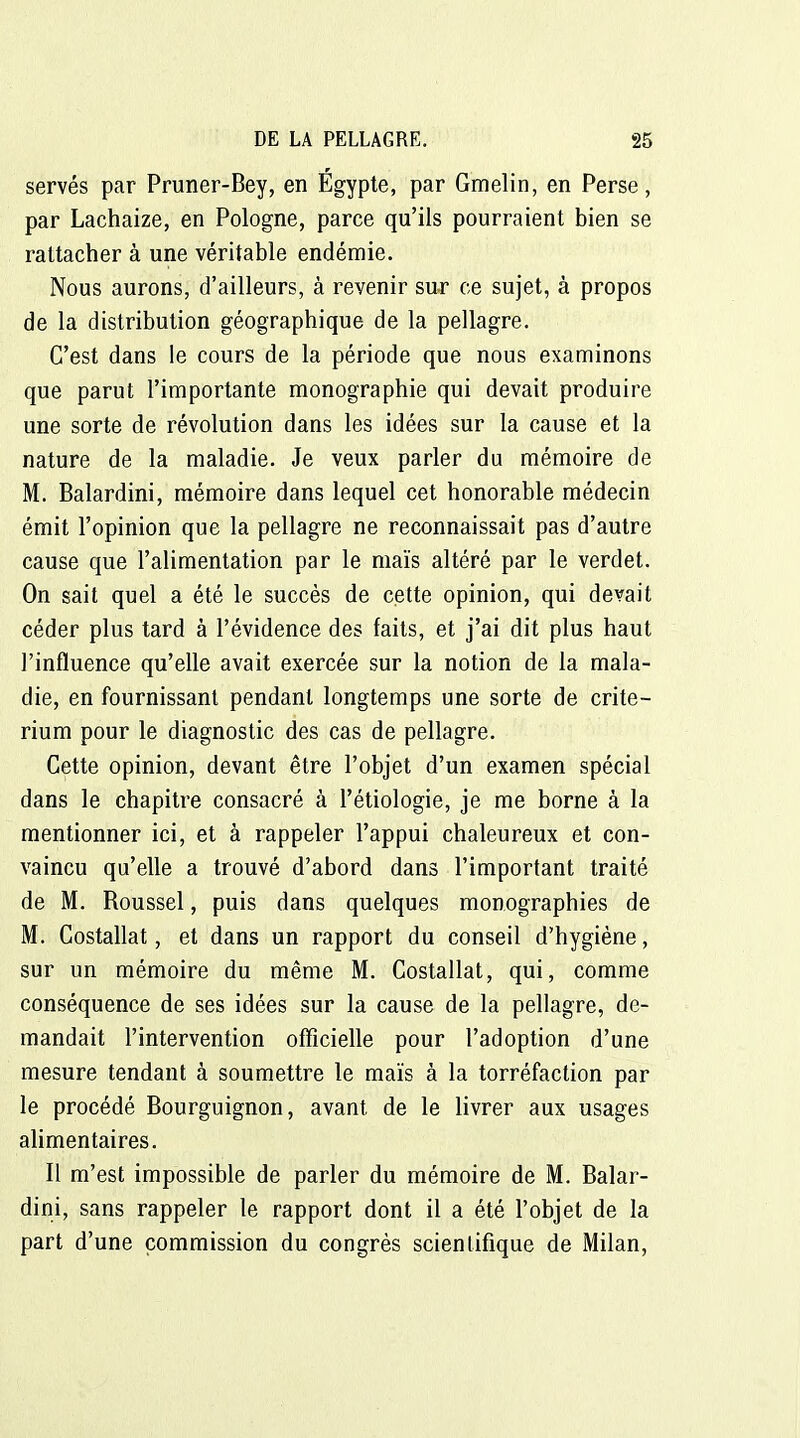 serves par Pruner-Bey, en Egypte, par Gmelin, en Perse, par Lachaize, en Pologne, parce qu'ils pourraient bien se rattacher à une véritable endémie. Nous aurons, d'ailleurs, à revenir sur ce sujet, à propos de la distribution géographique de la pellagre. C'est dans le cours de la période que nous examinons que parut l'importante monographie qui devait produire une sorte de révolution dans les idées sur la cause et la nature de la maladie. Je veux parler du mémoire de M. Balardini, mémoire dans lequel cet honorable médecin émit l'opinion que la pellagre ne reconnaissait pas d'autre cause que l'alimentation par le maïs altéré par le verdet. On sait quel a été le succès de cette opinion, qui devait céder plus tard à l'évidence des faits, et j'ai dit plus haut j'influence qu'elle avait exercée sur la notion de la mala- die, en fournissant pendant longtemps une sorte de crité- rium pour le diagnostic des cas de pellagre. Cette opinion, devant être l'objet d'un examen spécial dans le chapitre consacré à l'étiologie, je me borne à la mentionner ici, et à rappeler l'appui chaleureux et con- vaincu qu'elle a trouvé d'abord dans l'important traité de M. Roussel, puis dans quelques monographies de M. Costallat, et dans un rapport du conseil d'hygiène, sur un mémoire du même M. Costallat, qui, comme conséquence de ses idées sur la cause de la pellagre, de- mandait l'intervention officielle pour l'adoption d'une mesure tendant à soumettre le maïs à la torréfaction par le procédé Bourguignon, avant de le livrer aux usages alimentaires. Il m'est impossible de parler du mémoire de M. Balar- dini, sans rappeler le rapport dont il a été l'objet de la part d'une commission du congrès scientifique de Milan,