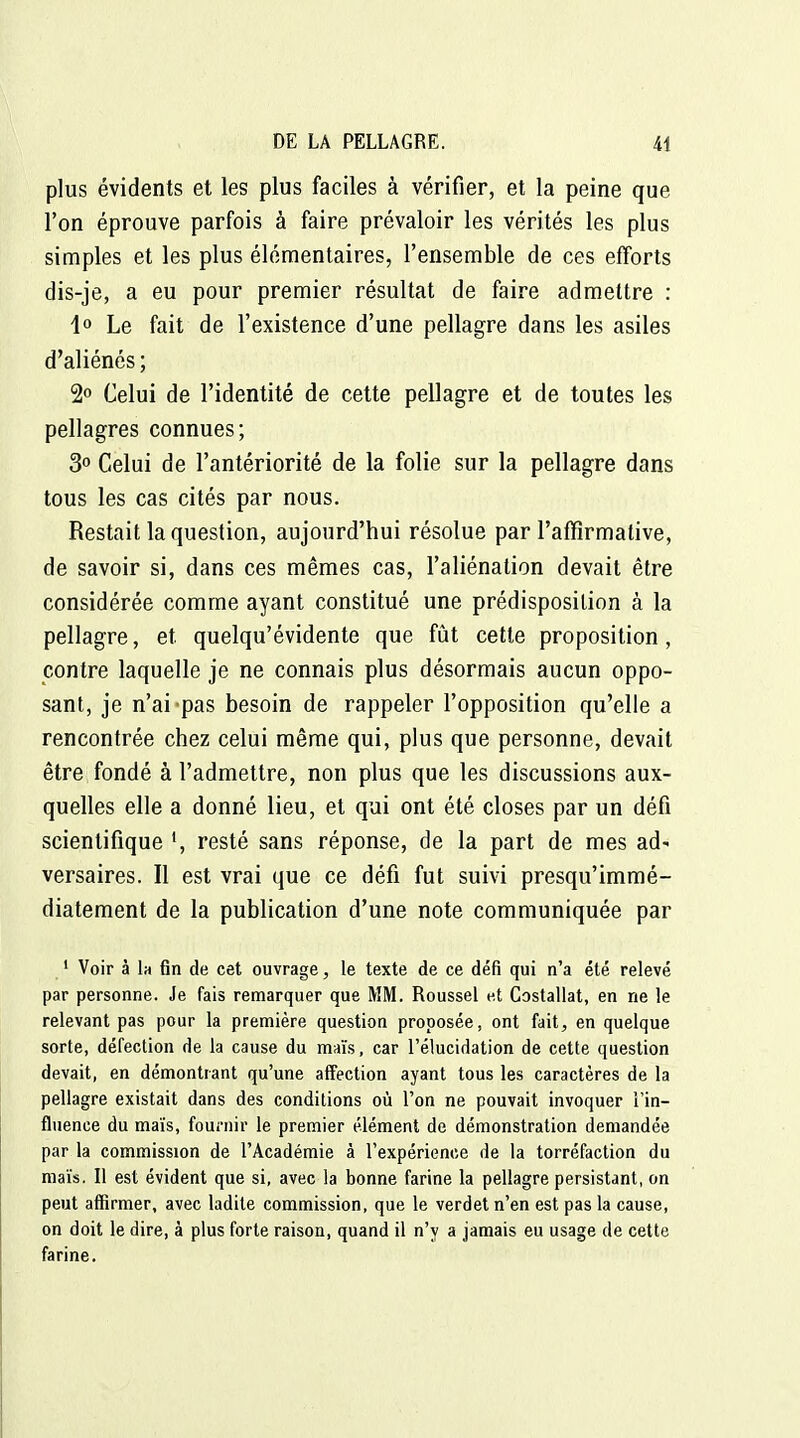 plus évidents et les plus faciles à vérifier, et la peine que l'on éprouve parfois à faire prévaloir les vérités les plus simples et les plus élémentaires, l'ensemble de ces efforts dis-je, a eu pour premier résultat de faire admettre : 1° Le fait de l'existence d'une pellagre dans les asiles d'aliénés ; 2° Celui de l'identité de cette pellagre et de toutes les pellagres connues; 3 Celui de l'antériorité de la folie sur la pellagre dans tous les cas cités par nous. Restait la question, aujourd'hui résolue par l'affirmative, de savoir si, dans ces mêmes cas, l'aliénation devait être considérée comme ayant constitué une prédisposition à la pellagre, et quelqu'évidente que fût cette proposition, contre laquelle je ne connais plus désormais aucun oppo- sant, je n'ai pas besoin de rappeler l'opposition qu'elle a rencontrée chez celui même qui, plus que personne, devait être fondé à l'admettre, non plus que les discussions aux- quelles elle a donné lieu, et qui ont été closes par un défi scientifique resté sans réponse, de la part de mes ad- versaires. Il est vrai que ce défi fut suivi presqu'immé- diatement de la publication d'une note communiquée par ' Voir à 1h fin de cet ouvrage, le texte de ce défi qui n'a été relevé par personne. Je fais remarquer que MM. Roussel et Costallat, en ne le relevant pas pour la première question proposée, ont fait, en quelque sorte, défection de la cause du maïs, car l'élucidation de cette question devait, en démontrant qu'une affection ayant tous les caractères de la pellagre existait dans des conditions où l'on ne pouvait invoquer l'in- fluence du maïs, fournir le premier élément de démonstration demandée par la commission de l'Académie à l'expérience de la torréfaction du mais. Il est évident que si, avec la bonne farine la pellagre persistant, on peut affirmer, avec ladite commission, que le verdet n'en est pas la cause, on doit le dire, à plus forte raison, quand il n'y a jamais eu usage de cette farine.