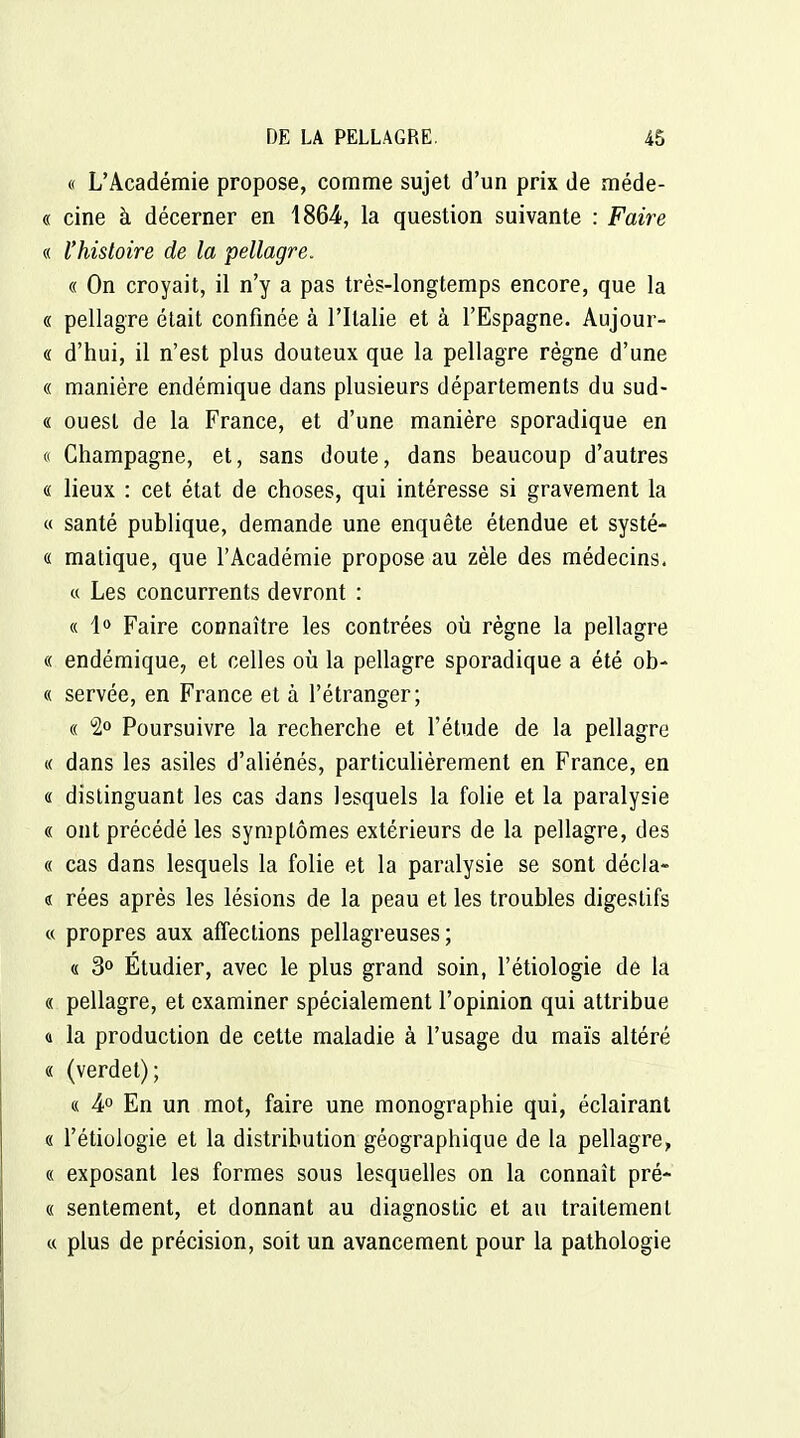 « L'Académie propose, comme sujet d'un prix de méde- « cine à décerner en 1864, la question suivante : Faire « l'histoire de la pellagre. « On croyait, il n'y a pas très-longtemps encore, que la « pellagre était confinée à l'Italie et à l'Espagne. Aujour- « d'hui, il n'est plus douteux que la pellagre règne d'une « manière endémique dans plusieurs départements du sud- « ouest de la France, et d'une manière sporadique en (( Champagne, et, sans doute, dans beaucoup d'autres « lieux : cet état de choses, qui intéresse si gravement la « santé publique, demande une enquête étendue et systé- « malique, que l'Académie propose au zèle des médecins. « Les concurrents devront : « Faire connaître les contrées où règne la pellagre « endémique, et celles où la pellagre sporadique a été ob- « servée, en France et à l'étranger; « 2° Poursuivre la recherche et l'étude de la pellagre « dans les asiles d'aliénés, particulièrement en France, en « distinguant les cas dans lesquels la folie et la paralysie « ont précédé les symptômes extérieurs de la pellagre, des « cas dans lesquels la folie et la paralysie se sont décla- « rées après les lésions de la peau et les troubles digestifs « propres aux affections pellagreuses ; (! 3» Etudier, avec le plus grand soin, l'étiologie de la « pellagre, et examiner spécialement l'opinion qui attribue a la production de cette maladie à l'usage du maïs altéré « (verdet); « 4° En un mot, faire une monographie qui, éclairant « l'étiologie et la distribution géographique de la pellagre, « exposant les formes sous lesquelles on la connaît pré- ce sentement, et donnant au diagnostic et au traitement c( plus de précision, soit un avancement pour la pathologie