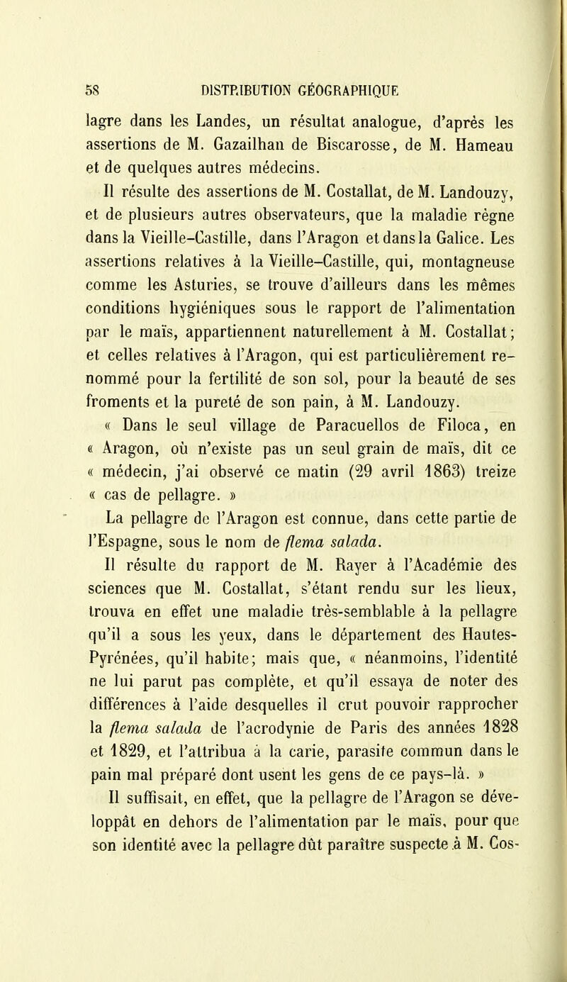 lagre dans les Landes, un résultat analogue, d'après les assertions de M. Gazailhau de Biscarosse, de M. Hameau et de quelques autres médecins. Il résulte des assertions de M, Costallat, de M. Landouzy, et de plusieurs autres observateurs, que la maladie règne dans la Vieille-Castille, dans l'Aragon et dans la Galice. Les assertions relatives à la Vieille-Castille, qui, montagneuse comme les Asturies, se trouve d'ailleurs dans les mêmes conditions hygiéniques sous le rapport de l'alimentation par le maïs, appartiennent naturellement à M. Costallat; et celles relatives à l'Aragon, qui est particulièrement re- nommé pour la fertilité de son sol, pour la beauté de ses froments et la pureté de son pain, à M. Landouzy. « Dans le seul village de Paracuellos de Filoca, en « Aragon, où n'existe pas un seul grain de maïs, dit ce « médecin, j'ai observé ce matin (29 avril 1863) treize « cas de pellagre. » La pellagre de l'Aragon est connue, dans cette partie de l'Espagne, sous le nom de flema salada. Il résulte du rapport de M. Rayer à l'Académie des sciences que M. Costallat, s'étant rendu sur les lieux, trouva en effet une maladie très-semblable à la pellagre qu'il a sous les yeux, dans le département des Hautes- Pyrénées, qu'il habite; mais que, « néanmoins, l'identité ne lui parut pas complète, et qu'il essaya de noter des différences à l'aide desquelles il crut pouvoir rapprocher la flema salada de l'acrodynie de Paris des années 1828 et 1829, et l'attribua à la carie, parasite commun dans le pain mal préparé dont usent les gens de ce pays-là. » Il suffisait, en effet, que la pellagre de l'Aragon se déve- loppât en dehors de l'aUmentation par le maïs, pour que son identité avec la pellagre dût paraître suspecte à M. Cos-