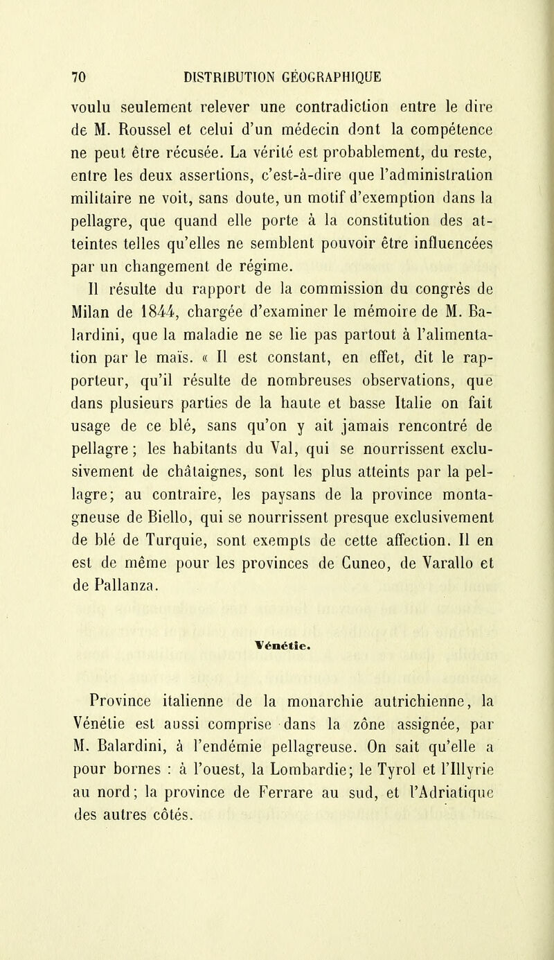 voulu seulement relever une contradiction entre le dire de M. Roussel et celui d'un médecin dont la compétence ne peut être récusée. La vérité est probablement, du reste, entre les deux assertions, c'est-à-dire que l'administration militaire ne voit, sans doute, un motif d'exemption dans la pellagre, que quand elle porte à la constitution des at- teintes telles qu'elles ne semblent pouvoir être influencées par un changement de régime. 11 résulte du rapport de la commission du congrès de Milan de 1844, chargée d'examiner le mémoire de M. Ba- lardini, que la maladie ne se lie pas partout à l'alimenta- tion par le maïs. « Il est constant, en eflet, dit le rap- porteur, qu'il résulte de nombreuses observations, que dans plusieurs parties de la haute et basse Italie on fait usage de ce blé, sans qu'on y ait jamais rencontré de pellagre; les habitants du Val, qui se nourrissent exclu- sivement de châtaignes, sont les plus atteints par la pel- lagre; au contraire, les paysans de la province monta- gneuse de Biello, qui se nourrissent presque exclusivement de blé de Turquie, sont exempts de cette affection. Il en est de même pour les provinces de Guneo, de Varallo et de Pallanza. Vénétîe. Province italienne de la monarchie autrichienne, la Vénétie est aussi comprise dans la zone assignée, par M. Balardini, à l'endémie pellagreuse. On sait qu'elle a pour bornes : à l'ouest, la Lombardie; le Tyrol et l'IUyrie au nord; la province de Ferrare au sud, et l'Adriatique des autres côtés.