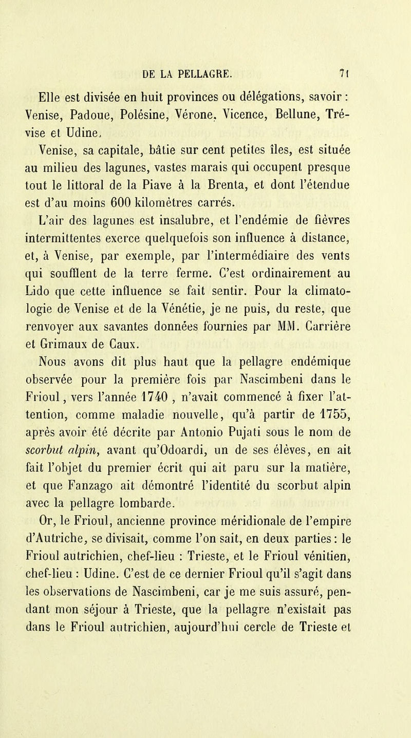 Elle est divisée en huit provinces ou délégations, savoir : Venise, Padoue, Polésine, Vérone. Vicence, Bellune, Tré- vise et Udine. Venise, sa capitale, bâtie sur cent petites îles, est située au milieu des lagunes, vastes marais qui occupent presque tout le littoral de la Piave à la Brenta, et dont l'étendue est d'au moins 600 kilomètres carrés. L'air des lagunes est insalubre, et l'endémie de fièvres intermittentes exerce quelquefois son influence à distance, et, à Venise, par exemple, par l'intermédiaire des vents qui soufflent de la terre ferme. C'est ordinairement au Lido que cette influence se fait sentir. Pour la climato- logie de Venise et de la Vénétie, je ne puis, du reste, que renvoyer aux savantes données fournies par MM. Carrière et Grimaux de Caux. Nous avons dit plus haut que la pellagre endémique observée pour la première fois par Nascimbeni dans le Frioul, vers l'année 1740 , n'avait commencé à fixer l'at- tention, comme maladie nouvelle, qu'à partir de 1755, après avoir été décrite par Antonio Pujati sous le nom de scorbut alpin, avant qu'Odoardi, un de ses élèves, en ait fait l'objet du premier écrit qui ait paru sur la matière, et que Fanzago ait démontré l'identité du scorbut alpin avec la pellagre lombarde. Or, le Frioul, ancienne province méridionale de l'empire d'Autriche, se divisait, comme l'on sait, en deux parties : le Frioul autrichien, chef-lieu : Trieste, et le Frioul vénitien, chef-lieu : Udine. C'est de ce dernier Frioul qu'il s'agit dans les observations de Nascimbeni, car je me suis assuré, pen- dant mon séjour à Trieste, que la pellagre n'existait pas dans le Frioul autrichien, aujourd'hui cercle de Trieste et