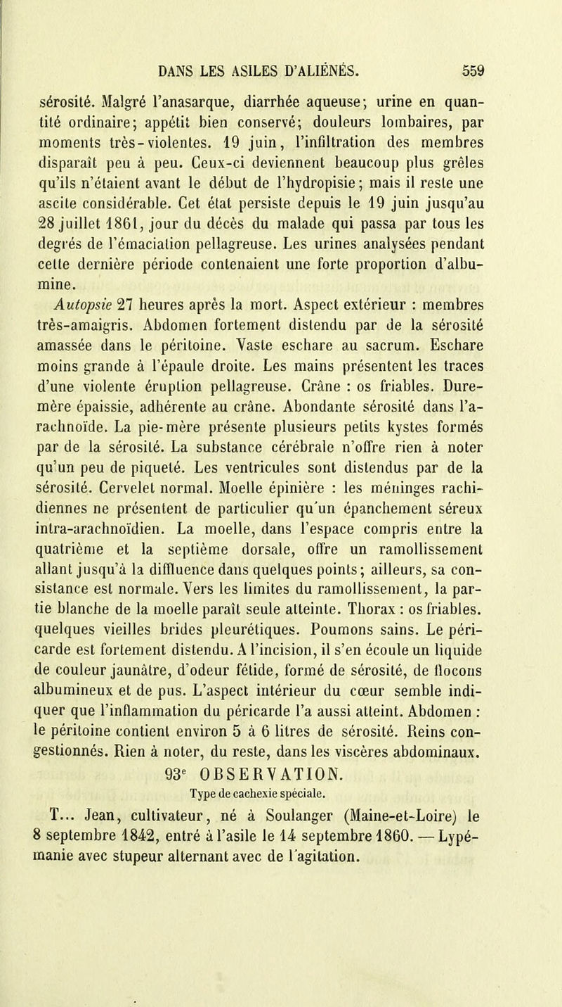 sérosité. Malgré l'anasarque, diarrhée aqueuse; urine en quan- tité ordinaire; appétit bien conservé; douleurs lombaires, par moments très-violentes. 49 juin, l'infiltration des membres disparaît peu à peu. Ceux-ci deviennent beaucoup plus grêles qu'ils n'étaient avant le début de l'hydropisie ; mais il reste une ascite considérable. Cet état persiste depuis le 19 juin jusqu'au 28 juillet 4861, jour du décès du malade qui passa par tous les degrés de Témaciation pellagreuse. Les urines analysées pendant cette dernière période contenaient une forte proportion d'albu- mine. Autopsie 27 heures après la mort. Aspect extérieur : membres très-amaigris. Abdomen fortement distendu par de la sérosité amassée dans le péritoine. Vaste eschare au sacrum. Eschare moins grande à l'épaule droite. Les mains présentent les traces d'une violente éruption pellagreuse. Crâne : os friables. Dure- mère épaissie, adhérente au crâne. Abondante sérosité dans l'a- rachnoïde. La pie-mère présente plusieurs petits kystes formés par de la sérosité. La substance cérébrale n'offre rien à noter qu'un peu de piqueté. Les ventricules sont distendus par de la sérosité. Cervelet normal. Moelle épinière : les méninges rachi- diennes ne présentent de particulier qu'un épanchement séreux intra-arachnoïdien. La moelle, dans l'espace compris entre la quatrième et la septième dorsale, offre un ramollissement allant jusqu'à la diffluence dans quelques points; ailleurs, sa con- sistance est normale. Vers les limites du ramollissement, la par- tie blanche de la moelle paraît seule atteinte. Thorax : os friables, quelques vieilles brides pleurétiques. Poumons sains. Le péri- carde est fortement distendu. A l'incision, il s'en écoule un liquide de couleur jaunâtre, d'odeur fétide, formé de sérosité, de flocons albumineux et de pus. L'aspect intérieur du cœur semble indi- quer que l'inflammation du péricarde l'a aussi atteint. Abdomen : le péritoine contient environ 5 à 6 litres de sérosité. Reins con- gestionnés. Rien à noter, du reste, dans les viscères abdominaux. gS-^ OBSERVATION. Type de cachexie spéciale. T... Jean, cultivateur, né à Soulanger (Maine-et-Loire) le 8 septembre 1842, entré à l'asile le 14 septembre 1860. — Lypé- manie avec stupeur alternant avec de l'agitation.