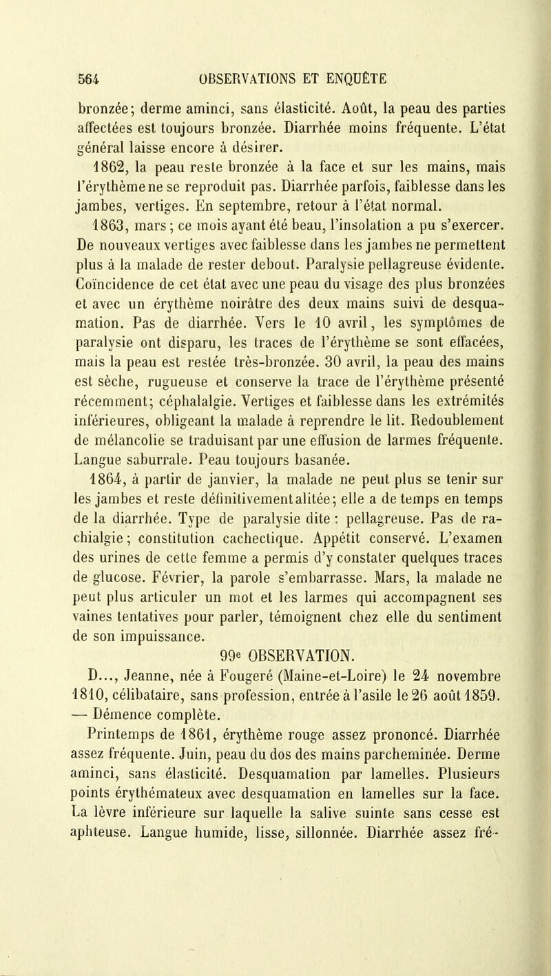 bronzée; derme aminci, sans élasticité. Août, la peau des parties affectées est toujours bronzée. Diarrhée moins fréquente. L'état général laisse encore à désirer. 1862, la peau reste bronzée à la face et sur les mains, mais l'érythèmene se reproduit pas. Diarrhée parfois, faiblesse dans les jambes, vertiges. En septembre, retour à l'élat normal. 1863, mars ; ce mois ayant été beau, l'insolation a pu s'exercer. De nouveaux vertiges avec faiblesse dans les jambes ne permettent plus à la malade de rester debout. Paralysie pellagreuse évidente. Coïncidence de cet état avec une peau du visage des plus bronzées et avec un érythème noirâtre des deux mains suivi de desqua- mation. Pas de diarrhée. Vers le 10 avril, les symptômes de paralysie ont disparu, les traces de l'érythème se sont effacées, mais la peau est restée très-bronzée. 30 avril, la peau des mains est sèche, rugueuse et conserve la trace de l'érythème présenté récemment; céphalalgie. Vertiges et faiblesse dans les extrémités inférieures, obligeant la malade à reprendre le lit. Redoublement de mélancolie se traduisant par une effusion de larmes fréquente. Langue saburrale. Peau toujours basanée. 186-4, à partir de janvier, la malade ne peut plus se tenir sur les jambes et reste définitivement alitée; elle a de temps en temps de la diarrhée. Type de paralysie dite : pellagreuse. Pas de ra- chialgie ; constitution cachectique. Appétit conservé. L'examen des urines de cette femme a permis d'y constater quelques traces de glucose. Février, la parole s'embarrasse. Mars, la malade ne peut plus articuler un mot et les larmes qui accompagnent ses vaines tentatives pour parler, témoignent chez elle du sentiment de son impuissance. 99e OBSERVATION. D..., Jeanne, née à Fougeré (Maine-et-Loire) le 24 novembre 1810, célibataire, sans profession, entrée à l'asile le 26 août 4859. — Démence complète. Printemps de 1861, érythème rouge assez prononcé. Diarrhée assez fréquente. Juin, peau du dos des mains parcheminée. Derme aminci, sans élasticité. Desquamation par lamelles. Plusieurs points érythémateux avec desquamation en lamelles sur la face. La lèvre inférieure sur laquelle la salive suinte sans cesse est aphteuse. Langue humide, lisse, sillonnée. Diarrhée assez fré-