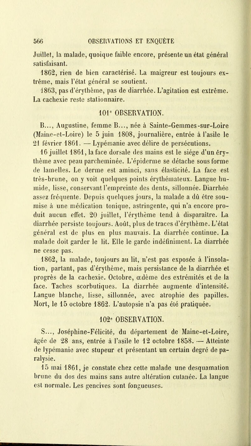 Juillet, la malade, quoique faible encore, présente un étal général satisfaisant. 4862, rien de bien caractérisé. La maigreur est toujours ex- trême, mais l'état général se soutient. i863, pas d'érylhème, pas de diarrhée. L'agitation est extrême. La cachexie reste stationnaire. 101^ OBSERVATION. B..., Augustine, femme B..., née à Sainte-Gemmes-sur-Loire (Maine-et-Loire) le 5 juin 1808, journalière, entrée à l'asile le 21 février 1861. —Lypémanie avec délire de persécutions. 16 juillet 1861, la face dorsale des mains est le siège d'unêry- thème avec peau parcheminée. L'épiderme se détache sous forme de lamelles. Le derme est aminci, sans élasticité. La face est très-brune, on y voit quelques points érythémaleux. Langue hu- mide, lisse, conservant l'empreinte des dents, sillonnée. Diarrhée assez fréquente. Depuis quelques jours, la malade a dû être sou- mise à une médication tonique, astringente, qui n'a encore pro- duit aucun effet. 20 juillet, l'érythème tend à disparaître. La diarrhée persiste toujours. Août, plus de traces d'érythème. L'état général est de plus en plus mauvais. La diarrhée continue. La malade doit garder le lit. Elle le garde indéfiniment. La diarrhée ne cesse pas. 1862, la malade, toujours au lit, n'est pas exposée à l'insola- tion, partant, pas d'érythème, mais persistance de la diarrhée et progrès de la cachexie. Octobre, œdème des extrémités et de la face. Taches scorbutiques. La diarrhée augmente d'intensité. Langue blanche, lisse, sillonnée, avec atrophie des papilles. Mort, le 15 octobre 1862. L'autopsie n'a pas été pratiquée. 102» OBSERVATION. S..., Joséphine-Félicité, du département de Maine-et-Loire, âgée de 28 ans, entrée à l'asile le 12 octobre 1858. — Atteinte de lypémanie avec stupeur et présentant un certain degré de pa- ralysie. 15 mai 1861, je constate chez cette malade une desquamation brune du dos des mains sans autre altération cutanée. La langue est normale. Les gencives sont fongueuses.