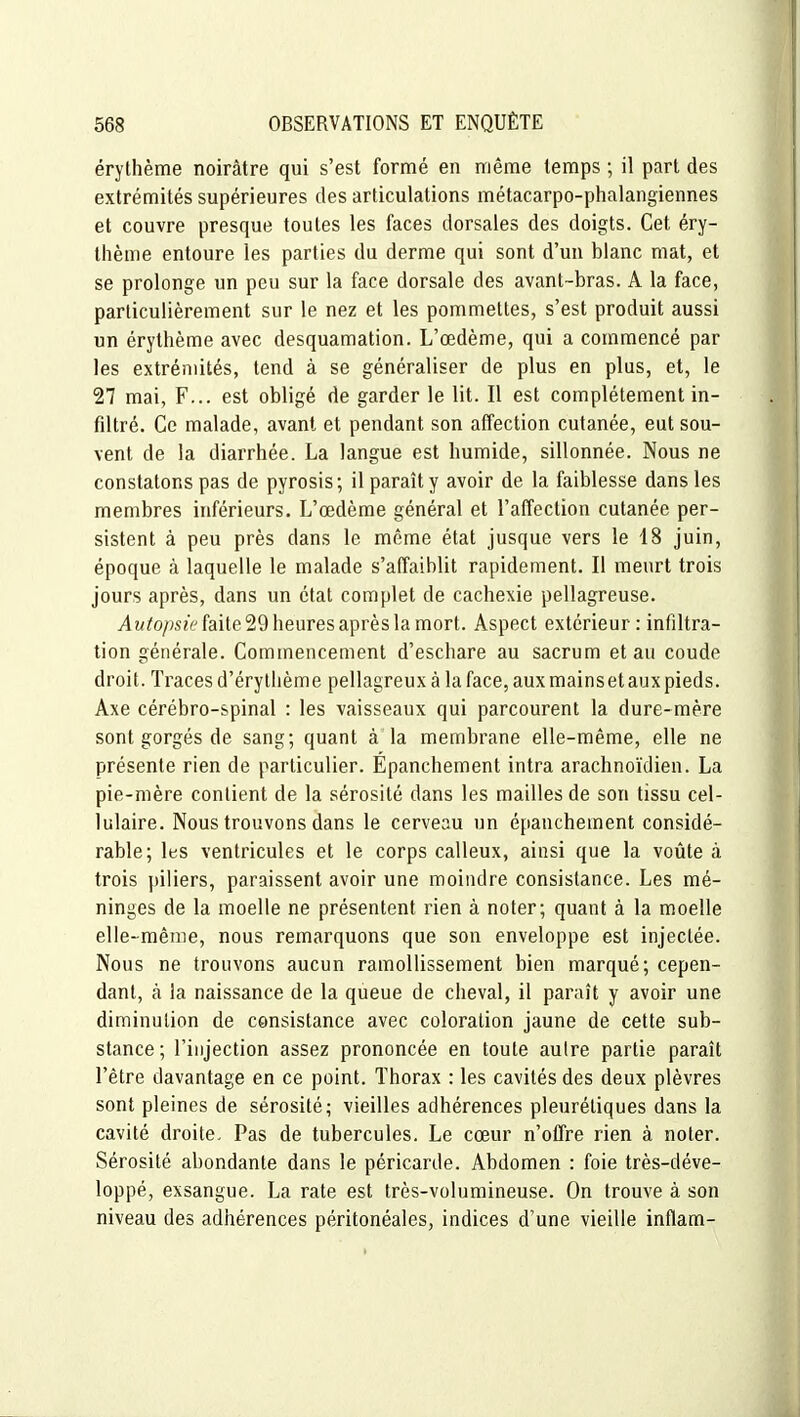 érythème noirâtre qui s'est formé en même temps ; il part des extrémités supérieures des articulations métacarpo-phalangiennes et couvre presque toutes les faces dorsales des doigts. Cet éry- thème entoure les parties du derme qui sont d'un blanc mat, et se prolonge un peu sur la face dorsale des avant-bras. A la face, particulièrement sur le nez et les pommettes, s'est produit aussi un érythème avec desquamation. L'œdème, qui a commencé par les extrémités, tend à se généraliser de plus en plus, et, le 27 mai, F... est obligé de garder le lit. Il est complètement in- filtré. Ce malade, avant et pendant son affection cutanée, eut sou- vent de la diarrhée. La langue est humide, sillonnée. Nous ne constatons pas de pyrosis; il paraît y avoir de la faiblesse dans les membres inférieurs. L'œdème général et l'affection cutanée per- sistent à peu près dans le même état jusque vers le 18 juin, époque à laquelle le malade s'affaiblit rapidement. Il meurt trois jours après, dans un état complet de cachexie pellagreuse. AM^o/îsee faite 29 heures après la mort. Aspect extérieur: infiltra- tion générale. Commencement d'eschare au sacrum et au coude droit. Traces d'érytlième pellagreux à la face, aux mains et aux pieds. Axe cérébro-spinal : les vaisseaux qui parcourent la dure-mère sont gorgés de sang; quant à la membrane elle-même, elle ne présente rien de particulier. Épanchement intra arachnoïdien. La pie-mère contient de la sérosité dans les mailles de son tissu cel- lulaire. Nous trouvons dans le cerveau un épanchement considé- rable; les ventricules et le corps calleux, ainsi que la voûte à trois piliers, paraissent avoir une moindre consistance. Les mé- ninges de la moelle ne présentent rien à noter; quant à la moelle elle-même, nous remarquons que son enveloppe est injectée. Nous ne trouvons aucun ramollissement bien marqué; cepen- dant, à la naissance de la queue de cheval, il paraît y avoir une diminution de consistance avec coloration jaune de cette sub- stance ; l'injection assez prononcée en toute autre partie paraît l'être davantage en ce point. Thorax : les cavités des deux plèvres sont pleines de sérosité; vieilles adhérences pleurétiques dans la cavité droite. Pas de tubercules. Le cœur n'otfre rien à noter. Sérosité abondante dans le péricarde. Abdomen : foie très-déve- loppé, exsangue. La rate est très-volumineuse. On trouve à son niveau des adhérences péritonéales, indices d'une vieille inflam-