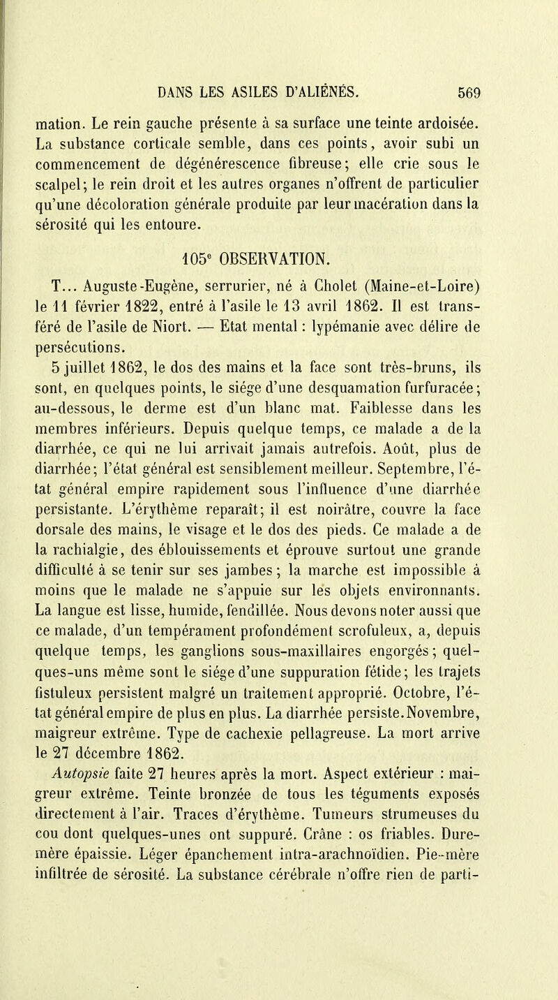 mation. Le rein gauche présente à sa surface une teinte ardoisée. La substance corticale semble, dans ces points, avoir subi un commencement de dégénérescence fibreuse; elle crie sous le scalpel; le rein droit et les autres organes n'offrent de particulier qu'une décoloration générale produite par leur macération dans la sérosité qui les entoure. 105^ OBSERVATION. T... Auguste-Eugène, serrurier, né à Cholet (Maine-et-Loire) le 11 février 1822, entré à l'asile le 13 avril 1862. Il est trans- féré de l'asile de Niort. — Etat mental : lypémanie avec délire de persécutions. 5 juillet 1862, le dos des mains et la face sont très-bruns, ils sont, en quelques points, le siège d'une desquamation furfuracée ; au-dessous, le derme est d'un blanc mat. Faiblesse dans les membres inférieurs. Depuis quelque temps, ce malade a de la diarrhée, ce qui ne lui arrivait jamais autrefois. Août, plus de diarrhée; l'état général est sensiblement meilleur. Septembre, l'é- tat général empire rapidement sous l'influence d'une diarrhée persistante. L'érythème reparaît; il est noirâtre, couvre la face dorsale des mains, le visage et le dos des pieds. Ce malade a de la rachialgie, des éblouissements et éprouve surtout une grande difficulté à se tenir sur ses jambes ; la marche est impossible à moins que le malade ne s'appuie sur les objets environnants. La langue est lisse, humide, fendillée. Nous devons noter aussi que ce malade, d'un tempérament profondément scrofuleux, a, depuis quelque temps, les ganglions sous-maxillaires engorgés ; quel- ques-uns même sont le siège d'une suppuration fétide; les trajets fistuleux persistent malgré un traitement approprié. Octobre, l'é- tat général empire de plus en plus. La diarrhée persiste. Novembre, maigreur extrême. Type de cachexie pellagreuse. La mort arrive le 27 décembre 1862. Autopsie faite 27 heures après la mort. Aspect extérieur : mai- greur extrême. Teinte bronzée de tous les téguments exposés directement à l'air. Traces d'érythème. Tumeurs strumeuses du cou dont quelques-unes ont suppuré. Crâne : os friables. Dure- mère épaissie. Léger épanchement intra-arachnoïdien. Pie-mère infiltrée de sérosité. La substance cérébrale n'offre rien de parti-