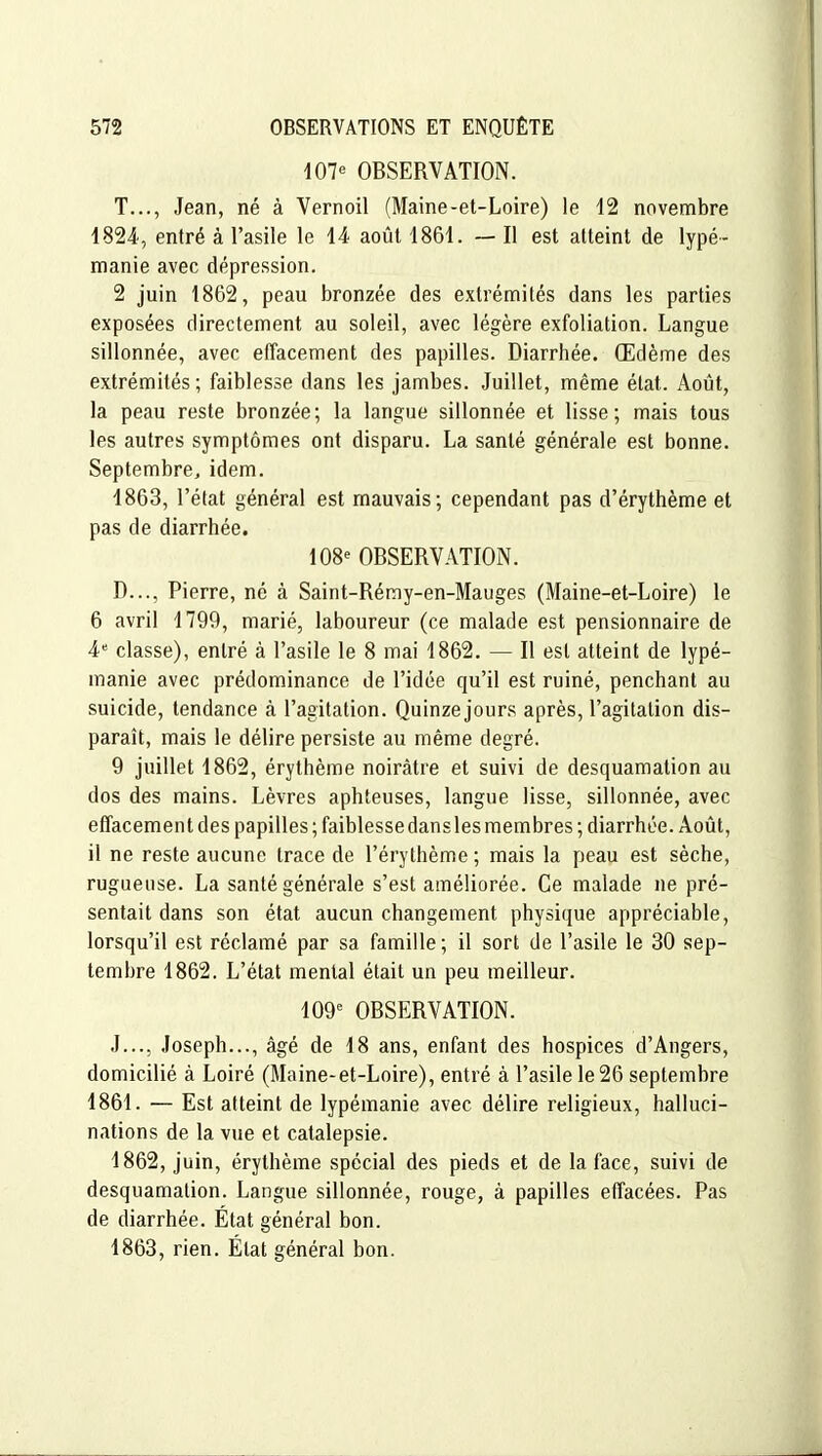 107e OBSERVATION. T..., Jean, né à Vernoil (Maine-et-Loire) le 12 novembre 1824, entré à l'asile le 14 août 1861. — Il est atteint de lypé- manie avec dépression. 2 juin 1862, peau bronzée des extrémités dans les parties exposées directement au soleil, avec légère exfoliation. Langue sillonnée, avec effacement des papilles. Diarrhée. Œdème des extrémités; faiblesse dans les jambes. Juillet, même état. Août, la peau reste bronzée; la langue sillonnée et lisse; mais tous les autres symptômes ont disparu. La santé générale est bonne. Septembre, idem. 1863, l'état général est mauvais; cependant pas d'érythème et pas de diarrhée. 108^ OBSERVATION. D..., Pierre, né à Saint-Réray-en-Mauges (Maine-et-Loire) le 6 avril 1799, marié, laboureur (ce malade est pensionnaire de 4 classe), entré à l'asile le 8 mai 1862. — Il est atteint de lypé- manie avec prédominance de l'idée qu'il est ruiné, penchant au suicide, tendance à l'agitation. Quinze jours après, l'agitation dis- paraît, mais le délire persiste au même degré. 9 juillet 1862, érythème noirâtre et suivi de desquamation au dos des mains. Lèvres aphteuses, langue lisse, sillonnée, avec effacement des papilles ; faiblesse dans les membres ; diarrhée. Août, il ne reste aucune trace de l'érythème ; mais la peau est sèche, rugueuse. La santé générale s'est améliorée. Ce malade ne pré- sentait dans son état aucun changement physique appréciable, lorsqu'il est réclamé par sa famille ; il sort de l'asile le 30 sep- tembre 1862. L'état mental était un peu meilleur. 109^ OBSERVATION. J..., Joseph..., âgé de 18 ans, enfant des hospices d'Angers, domicilié â Loiré (Maine-et-Loire), entré à l'asile le 26 septembre 1861. — Est atteint de lypémanie avec délire religieux, halluci- nations de la vue et catalepsie. 1862, juin, érythème spécial des pieds et de la face, suivi de desquamation. Langue sillonnée, rouge, à papilles effacées. Pas de diarrhée. État général bon. 1863, rien. État général bon.