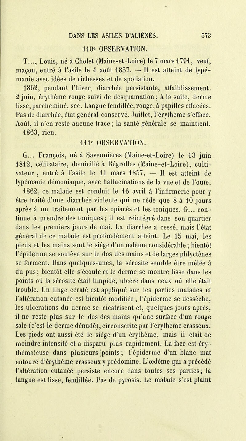 11 OBSERVATION. T..., Louis, né à Cholet (Maine-et-Loire) le 7 mars 1791, veuf, maçon, entré à l'asile le 4 août 1857. ~- Il est atteint de lypé- manie avec idées de richesses et de spoliation. 1862, pendant l'hiver, diarrhée persistante, affaiblissement. 2 juin, érythème rouge suivi de desquamation ; à la suite, derme lisse, parcheminé, sec. Langue fendillée, rouge, à papilles effacées. Pas de diarrhée, état général conservé. Juillet, l'érylhème s'eiface. Août, il n'en reste aucune trace ; la santé générale se maintient. 1863, rien. 111« OBSERVATION. G... François, né à Savennières (Maine-et-Loire) le 13 juin 1812, célibataire, domicilié à BégroUes (Maine-et-Loire), culti- vateur , entré à l'asile le 11 mars 1857. — Il est atteint de lypémanie démoniaque, avec hallucinations de la vue et de l'ouïe. 1862, ce malade est conduit le 16 avril à l'infirmerie pour y être traité d'une diarrhée violente qui ne cède que 8 à 10 jours après à un traitement par les opiacés et les toniques. G... con- tinue à prendre des toniques ; il est réintégré dans son quartier dans les premiers jours de mai. La diarrhée a cessé, mais l'état général de ce malade est profondément atteint. Le 15 mai, les pieds et les mains sont le siège d'un œdème considérable ; bientôt l'épiderme se soulève sur le dos des mains et de larges phlyctcnes se forment. Dans quelques-unes, la sérosité semble être mêlée à du pus; bientôt elle s'écoule et le derme se montre lisse dans les points où la sérosité était limpide, ulcéré dans ceux où elle était trouble. Un linge cératé est appliqué sur les parties malades et l'altération cutanée est bientôt modifiée, l'épiderme se dessèche, les ulcérations du derme se cicatrisent et, quelques jours après, il ne reste plus sur le dos des mains qu'une surface d'un rouge sale (c'est le derme dénudé), circonscrite par l'érythème crasseux. Les pieds ont aussi été le siège d'un érythème, mais il était de moindre intensité et a disparu plus rapidement. La face est éry- théma'euse dans plusieurs points ; l'épiderme d'un blanc mat entouré d'érythème crasseux y prédomine. L'œdème qui a précédé l'altération cutanée persiste encore dans toutes ses parties; la langue est lisse, fendillée. Pas de pyrosis. Le malade s'est plaint