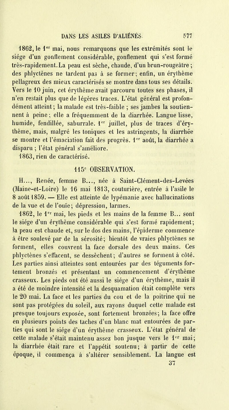 4862, le 1 mai, nous remarquons que les extrémités sont le siège d'un gonflement considérable, gonflement qui s'est formé très-rapidement.La peau est sèche, chaude, d'un brun-rougeàtre ; des phlyctènes ne tardent pas à se former; enfin, un érylhème pellagreux des mieux caractérisés se montre dans tous ses détails. Vers le 10 juin, cet érythème avait parcouru toutes ses phases, il n'en restait plus que de légères traces. L'état général est profon- dément atteint; la malade est très-faible ; ses jambes la soutien- nent à peine ; elle a fréquemment de la diarrhée. Langue lisse, humide, fendillée, saburrale. 1 juillet, plus de traces d'éry- thème, mais, malgré les toniques et les astringents, la diarrhée se montre et l'émacialion fait des progrès. 1 août, la diarrhée a disparu ; l'état général s'améliore. 4863, rien de caractérisé. 115^ OBSERVATION. H..., Renée, femme B..., née à Saint-Clément-des-Levées (Maine-et-Loire) le 46 mai 4843, couturière, entrée à l'asile le 8 août 1859. — Elle est atteinte de lypémanie avec hallucinations de la vue et de l'ouïe; dépression, larmes. 4862, le 1^^ mai, les pieds et les mains de la femme B... sont le siège d'un érythème considérable qui s'est formé rapidement; la peau est chaude et, sur le dos des mains, l'épiderme commence à être soulevé par de la sérosité; bientôt de vraies phlyctènes se forment, elles couvrent la face dorsale des deux mains. Ces phlyctènes s'effacent, se dessèchent; d'autres se forment à côté. Les parties ainsi atteintes sont entourées par des téguments for- tement bronzés et présentant un commencement d'érythème crasseux. Les pieds ont été aussi le siège d'un érythème, mais il a été de moindre intensité et la desquamation était complète vers le 20 mai. La face et les parties du cou et de la poitrine qui ne sont pas protégées du soleil, aux rayons duquel cette malade est presque toujours exposée, sont fortement bronzées; la face ofl're en plusieurs points des taches d'un blanc mat entourées de par- ties qui sont le siège d'un érythème crasseux. L'état général de celte malade s'était maintenu assez bon jusque vers le 4'^'' mai; la diarrhée était rare et l'appétit soutenu; à partir de cette époque, il commença à s'altérer sensiblement. La langue est 37