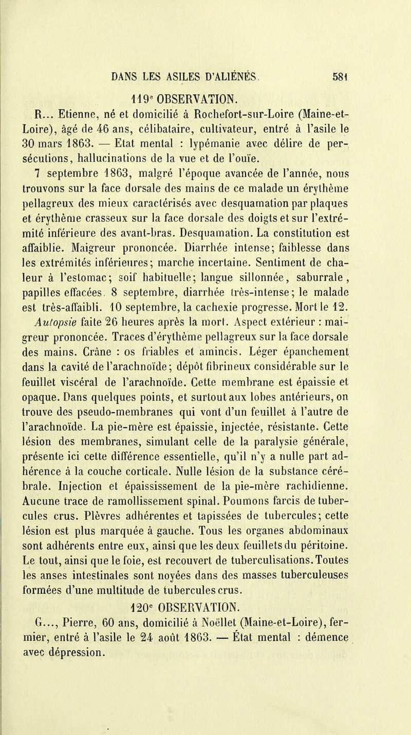 H9' OBSERVATION. R... Etienne, né et domicilié à Rochefort-sur-Loire (Maine-et- Loire), âgé de 46 ans, célibataire, cultivateur, entré à l'asile le 30 mars 1863. — Etat mental : lypémanie avec délire de per- sécutions, hallucinations de la vue et de l'ouïe. 7 septembre 1863, malgré l'époque avancée de l'année, nous trouvons sur la face dorsale des mains de ce malade un érylhème pellagreux des mieux caractérisés avec desquamation par plaques et érylhème crasseux sur la face dorsale des doigts et sur l'extré- mité inférieure des avant-bras. Desquamation. La constitution est affaiblie. Maigreur prononcée. Diarrhée intense; faiblesse dans les extrémités inférieures; marche incertaine. Sentiment de cha- leur à l'estomac; soif habituelle; langue sillonnée, saburrale , papilles effacées. 8 septembre, diarrhée très-intense ; le malade est très-affaibli. 10 septembre, la cachexie progresse. Mort le 12. Autopsie faite 26 heures après la mort. Aspect extérieur : mai- greur prononcée. Traces d'érythème pellagreux sur la face dorsale des mains. Crâne : os friables et amincis. Léger épanchement dans la cavité de l'arachnoïde; dépôt fibrineux considérable sur le feuillet viscéral de l'arachnoïde. Cette membrane est épaissie et opaque. Dans quelques points, et surtout aux lobes antérieurs, on trouve des pseudo-membranes qui vont d'un feuillet à l'autre de l'arachnoïde. La pie-mère est épaissie, injectée, résistante. Cette lésion des membranes, simulant celle de la paralysie générale, présente ici cette différence essentielle, qu'il n'y a nulle part ad- hérence à la couche corticale. Nulle lésion de la substance céré- brale. Injection et épaississement de la pie-mère rachidienne. Aucune trace de ramollissement spinal. Poumons farcis de tuber- cules crus. Plèvres adhérentes et tapissées de tubercules; cette lésion est plus marquée à gauche. Tous les organes abdominaux sont adhérents entre eux, ainsi que les deux feuillets du péritoine. Le tout, ainsi que le foie, est recouvert de tuberculisations. Toutes les anses intestinales sont noyées dans des masses tuberculeuses formées d'une multitude de tubercules crus. 120 OBSERVATION. G..., Pierre, 60 ans, domicilié à Noëllet (Maine-et-Loire), fer- mier, entré à l'asile le 24 août 1863. — État mental : démence avec dépression.