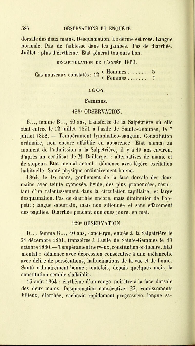 dorsale des deux mains. Desquamation. Le derme est rose. Langue normale. Pas de faiblesse dans les jambes. Pas de diarrhée. Juillet : plus d'érythème. Etat général toujours bon. RÉCAPITULATION DE l'aNNÉE 1863. Cas nouveaux constatés: 12 Hommes 5 Femmes 7 1864. Femmes. 128° OBSERVATION. B..., femme B..., 40 ans, transférée de la Salpétrière où elle était entrée le 12 juillet 1851 à l'asile de Sainte-Gemmes, le 7 juillet 1852. — Tempérament lymphatico-sanguin. Constitution ordinaire, non encore affaiblie en apparence. Etat mental au moment de l'admission à la Salpétrière, il y a 13 ans environ, d'après un certificat de M. Baillarger : alternatives de manie et de stupeur. Etat mental actuel : démence avec légère excitation habituelle. Santé physique ordinairement bonne. 1864, le 16 mars, gonflement de la face dorsale des deux mains avec teinte cyanosée, livide, des plus prononcées, résul- tant d'un ralentissement dans la circulation capillaire, et large desquamation. Pas de diarrhée encore, mais diminution de l'ap- pétit ; langue saburrale, mais non sillonnée et sans effacement des papilles. Diarrhée pendant quelques jours, en mai. 129^ OBSERVATION. D..., femme B..., 40 ans, concierge, entrée à la Salpétrière le 21 décembre 1851, transférée à l'asile de Sainte-Gemmes le 17 octobre 1860.—Tempérament nerveux, constitution ordinaire. Etat mental : démence avec dépression consécutive à une mélancolie avec délire de persécutions, hallucinations de la vue et de l'ouïe. Santé ordinairement bonne ; toutefois, depuis quelques mois, la constitution semble s'affaiblir. 15 août 1864 : érythème d'un rouge noirâtre à la face dorsale des deux mains. Desquamation consécutive. 22, vomissements bilieux, diarrhée, cachexie rapidement progressive, langue sa-