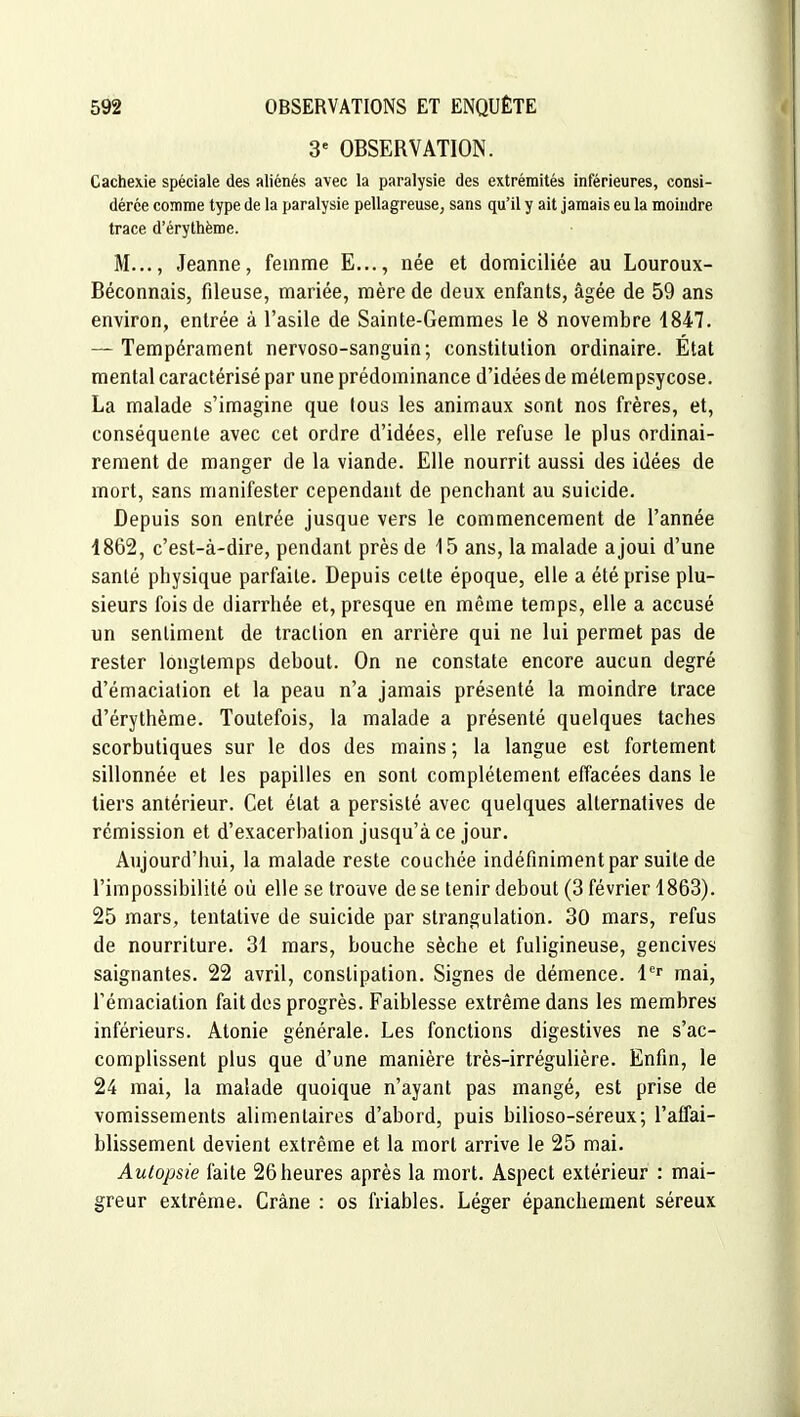 3' OBSERVATION. Cachexie spéciale des aliénés avec la paralysie des extrémités inférieures, consi- dérée comme type de la paralysie pellagreusC; sans qu'il y ait jamais eu la moindre trace d'érythème. M..., Jeanne, femme E..., née et domiciliée au Louroux- Béconnais, fileuse, mariée, mère de deux enfants, âgée de 59 ans environ, entrée à l'asile de Sainte-Gemmes le 8 novembre 1847. — Tempérament nervoso-sanguin; constitution ordinaire. État mental caractérisé par une prédominance d'idées de métempsycose. La malade s'imagine que (ous les animaux sont nos frères, et, conséquente avec cet ordre d'idées, elle refuse le plus ordinai- rement de manger de la viande. Elle nourrit aussi des idées de mort, sans manifester cependant de penchant au suicide. Depuis son entrée jusque vers le commencement de l'année 4862, c'est-à-dire, pendant près de 15 ans, la malade a joui d'une santé physique parfaite. Depuis celte époque, elle a été prise plu- sieurs fois de diarrhée et, presque en même temps, elle a accusé un sentiment de traction en arrière qui ne lui permet pas de rester longtemps debout. On ne constate encore aucun degré d'émaciation et la peau n'a jamais présenté la moindre trace d'érythème. Toutefois, la malade a présenté quelques taches scorbutiques sur le dos des mains ; la langue est fortement sillonnée et les papilles en sont complètement effacées dans le tiers antérieur. Cet état a persisté avec quelques alternatives de rémission et d'exacerbation jusqu'à ce jour. Aujourd'hui, la malade reste couchée indéfiniment par suite de l'impossibilité où elle se trouve de se tenir debout (3 février 1863). 25 mars, tentative de suicide par strangulation. 30 mars, refus de nourriture. 31 mars, bouche sèche et fuligineuse, gencives saignantes. 22 avril, constipation. Signes de démence, l^' mai, Témaciation fait des progrès. Faiblesse extrême dans les membres inférieurs. Atonie générale. Les fonctions digestives ne s'ac- complissent plus que d'une manière très-irrégulière. Enfin, le 24 mai, la malade quoique n'ayant pas mangé, est prise de vomissements alimentaires d'abord, puis bilioso-séreux; l'affai- blissement devient extrême et la mort arrive le 25 mai. Autopsie faite 26 heures après la mort. Aspect extérieur : mai- greur extrême. Crâne : os friables. Léger épanchement séreux