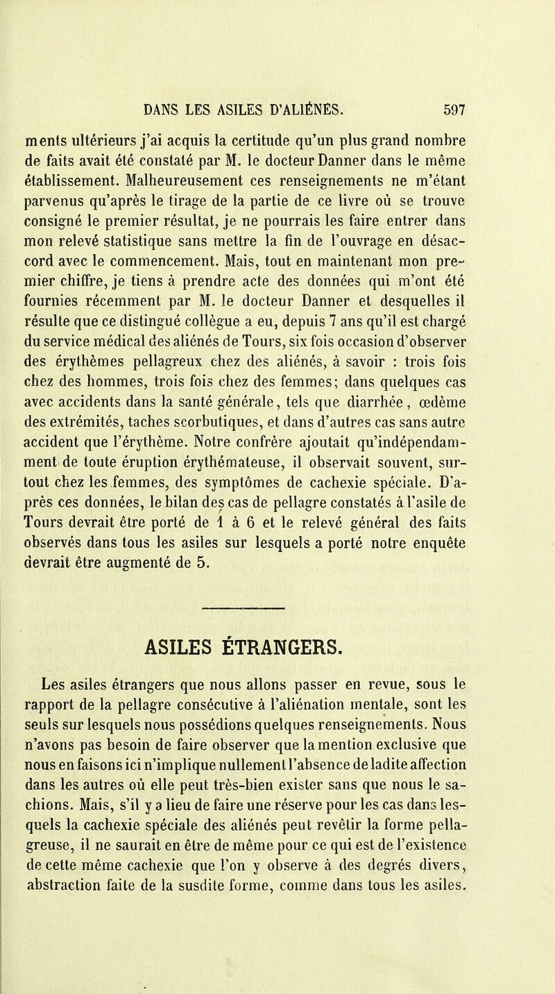 ments ultérieurs j'ai acquis la certitude qu'un plus grand nombre de faits avait été constaté par M. le docteur Danner dans le même établissement. Malheureusement ces renseignements ne m'étant parvenus qu'après le tirage de la partie de ce livre où se trouve consigné le premier résultat, je ne pourrais les faire entrer dans mon relevé statistique sans mettre la fin de l'ouvrage en désac- cord avec le commencement. Mais, tout en maintenant mon pre- mier chiffre, je tiens à prendre acte des données qui m'ont été fournies récemment par M. le docteur Danner et desquelles il résulte que ce distingué collègue a eu, depuis 7 ans qu'il est chargé du service médical des aliénés de Tours, six fois occasion d'observer des érythèmes pellagreux chez des aliénés, à savoir : trois fois chez des hommes, trois fois chez des femmes; dans quelques cas avec accidents dans la santé générale, tels que diarrhée, œdème des extrémités, taches scorbutiques, et dans d'autres cas sans autre accident que l'érythème. Notre confrère ajoutait qu'indépendam- ment de toute éruption érythémateuse, il observait souvent, sur- tout chez les femmes, des symptômes de cachexie spéciale. D'a- près ces données, le bilan des cas de pellagre constatés à l'asile de Tours devrait être porté de 1 à 6 et le relevé général des faits observés dans tous les asiles sur lesquels a porté notre enquête devrait être augmenté de 5. ASILES ÉTRANGERS. Les asiles étrangers que nous allons passer en revue, sous le rapport de la pellagre consécutive à l'aliénation mentale, sont les seuls sur lesquels nous possédions quelques renseignements. Nous n'avons pas besoin de faire observer que la mention exclusive que nous en faisons ici n'implique nullement l'absence de ladite affection dans les autres où elle peut très-bien exister sans que nous le sa- chions. Mais, s'il y a lieu de faire une réserve pour les cas dans les- quels la cachexie spéciale des aliénés peut revêtir la forme pella- greuse, il ne saurait en être de même pour ce qui est de l'existence de cette même cachexie que l'on y observe à des degrés divers, abstraction faite de la susdite forme, comme dans tous les asiles.