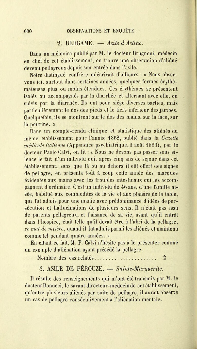 2. BERGAME. — Asile d'Astino. Dans un mémoire publié par M. le docteur Brugnoni, médecin en chef de cet établissement, on trouve une observation d'aliéné devenu pellagreux depuis son entrée dans l'asile. Notre distingué confrère m'écrivait d'ailleurs : « Nous obser- vons ici. surtout dans certaines années, quelques formes érythé- mateuses plus ou moins étendues. Ces érythèmes se présentent isolés ou accompagnés par la diarrhée et alternant avec elle, ou suivis par la diarrhée. Ils ont pour siège diverses parties, mais particulièrement le dos des pieds et le tiers inférieur des jambes. Quelquefois, ils se montrent sur le dos des mains, sur la face, sur la poitrine. » Dans un compte-rendu clinique et statistique des aliénés du même établissement pour l'année 1862, publié dans la Gazette médicale italienne (Appendice psychiatrique, 3 août 1863), par le docteur Paolo Calvi, on lit : « Nous ne devons pas passer sous si- lence le fait d'un individu qui, après cinq ans de séjour dans cet établissement, sans que là ou au dehors il eût offert des signes de pellagre, en présenta tout à coup cette année des marques évidentes aux mains avec les troubles intestinaux qui les accom- pagnent d'ordinaire. C'est un individu de 46 ans, d'une famille ai- sée, habitué aux commodités de la vie et aux plaisirs de la table, qui fut admis pour une manie avec prédominance d'idées de per- sécution et hallucinations de plusieurs sens. Il n'était pas issu de parents pellagreux, et l'aisance de sa vie, avant qu'il entrât dans l'hospice, était telle qu'il devait être à l'abri de la pellagre, ce mal de misère, quand il fut admis parmi les aliénés et maintenu comme tel pendant quatre années. » En citant ce fait, M. P. Calvi n'hésite pas à le présenter comme un exemple d'aliénation ayant précédé la pellagre. Nombre des cas relatés 2 S. ASILE DE PÉROUZE. — Sainte-Marguerite. Il résulte des renseignements qui m'ont été transmis par M. le docteur Bonucci, le savant directeur-médecin de cet établissement, qu'entre plusieurs aliénés par suite de pellagre, il aurait observé un cas de pellagre consécutivement à l'aliénation mentale.