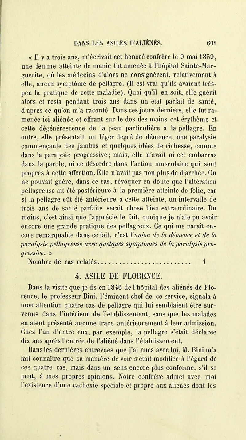 « 11 y a trois ans, m'écrivait cet honoré confrère le 9 mai 1859, une femme atteinte de manie fut amenée à l'hôpital Sainte-Mar- guerite, où les médecins d'alors ne consignèrent, relativement à elle, aucun symptôme de pellagre. (Il est vrai qu'ils avaient très- peu la pratique de cette maladie). Quoi qu'il en soit, elle guérit alors et resta pendant trois ans dans un état parfait de santé, d'après ce qu'on m'a raconté. Dans ces jours derniers, elle fut ra- menée ici aliénée et offrant sur le dos des mains cet érythème et cette dégénérescence de la peau particulière à la pellagre. En outre, elle présentait un léger degré de démence, une paralysie commençante des jambes et quelques idées de richesse, comme dans la paralysie progressive ; mais, elle n'avait ni cet embarras dans la parole, ni ce désordre dans l'action musculaire qui sont propres à cette affection. Elle n'avait pas non plus de diarrhée. On ne pouvait guère, dans ce cas, révoquer en doute que l'altération pellagreuse ait été postérieure à la première atteinte de folie, car si la pellagre eût été antérieure à cette atteinte, un intervalle de trois ans de santé parfaite serait chose bien extraordinaire. Du moins, c'est ainsi que j'apprécie le fait, quoique je n'aie pu avoir encore une grande pratique des pellagreux. Ce qui me paraît en- core remarquable dans ce fait, c'est Yunion de la démence et de la paralysie pellagreuse avec quelques symptômes de la paralysie pro- gressive. )) Nombre de cas relatés 1 A. ASILE DE FLORENCE. Dans la visite que je fis en 1846 de l'hôpital des aliénés de Flo- rence, le professeur Bini, l'éminent chef de ce service, signala à mon attention quatre cas de pellagre qui lui semblaient être sur- venus dans l'intérieur de l'établissement, sans que les malades en aient présenté aucune trace antérieurement à leur admission. Chez l'un d'entre eux, par exemple, la pellagre s'était déclarée dix ans après l'entrée de l'aliéné dans l'établissement. Dans les dernières entrevues que j'ai eues avec lui, M. Bini m'a fait connaître que sa manière de voir s'était modifiée à l'égard de ces quatre cas, mais dans un sens encore plus conforme, s'il se peut, à mes propres opinions. Notre confrère admet avec moi l'existence d'une cachexie spéciale et propre aux aliénés dont les