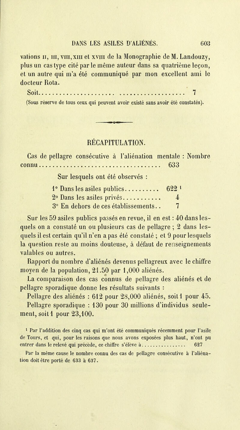 valions ii, ni, viii,xiii et xviii de la Monographie de M. Landouzy, plus un cas type cité par le même auteur dans sa quatrième leçon, et un autre qui m'a été communiqué par mon excellent ami le docteur Rota. Soit  7 (Sous réserve de tous ceux qui peuvent avoir existé sans avoir été constatés). RÉCAPITULATION. Cas de pellagre consécutive à l'aliénation mentale ; Nombre connu 633 Sur lesquels ont été observés : 4° Dans les asiles publics 622 ^ 2 Dans les asiles privés 4 3° En dehors de ces établissements.. 7 Sur les 59 asiles publics passés en revue, il en est : 40 dans les- quels on a constaté un ou plusieurs cas de pellagre ; 2 dans les- quels il est certain qu'il n'en a pas été constaté ; et 9 pour lesquels la question reste au moins douteuse, à défaut de renseignements valables ou autres. Rapport du nombre d'aliénés devenus pellagreux avec le chiffre moyen de la population, 21.50 par 1,000 aliénés. La comparaison des cas connus de pellagre des aliénés et de pellagre sporadique donne les résultats suivants : Pellagre des aliénés : 612 pour 28,000 aliénés, soitl pour 45. Pellagre sporadique : 130 pour 30 millions d'individus seule- ment, soitl pour 23,100. 1 Par l'addition des cinq cas qui m'ont été communiqués récemment pour l'asile de Tours, et qui, pour les raisons que nous avons exposées plus haut, n'ont pu entrer dans le relevé qui précède, ce chiffre s'élève à 627 Par la même cause le nombre connu des cas de pellagre consécutive à l'aliéna- tion doit être porté de 633 à 637.