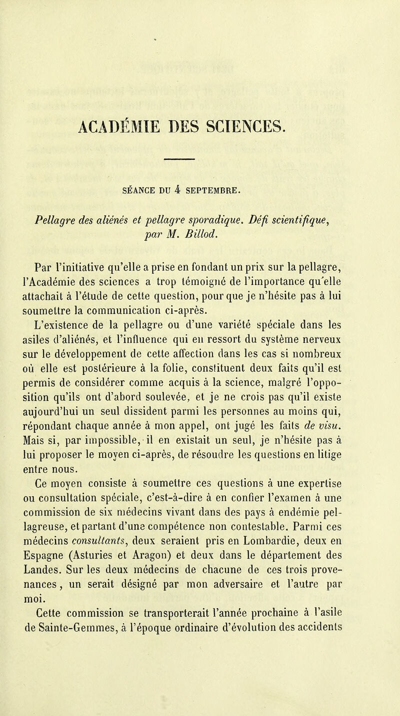 ACADÉMIE DES SCIENCES. SÉANCE DU 4 SEPTEMBRE. Pellagre des aliénés et pellagre sporadique. Défi scientifique, par M. Billod. Par l'initiative qu'elle a prise en fondant un prix sur la pellagre, l'Académie des sciences a trop témoigné de l'importance qu'elle attachait à l'élude de cette question, pour que je n'hésite pas à lui soumettre la communication ci-après. L'existence de la pellagre ou d'une variété spéciale dans les asiles d'aliénés, et l'influence qui en ressort du système nerveux sur le développement de cette aff'ection dans les cas si nombreux où elle est postérieure à la folie, constituent deux faits qu'il est permis de considérer comme acquis à la science, malgré l'oppo- sition qu'ils ont d'abord soulevée, et je ne crois pas qu'il existe aujourd'hui un seul dissident parmi les personnes au moins qui, répondant chaque année à mon appel, ont jugé les faits de visu. Mais si, par impossible, il en existait un seul, je n'hésite pas à lui proposer le moyen ci-après, de résoudre les questions en litige entre nous. Ce moyen consiste à soumettre ces questions à une expertise ou consultation spéciale, c'est-à-dire à en confier l'examen à une commission de six médecins vivant dans des pays à endémie pel- lagreuse, et partant d'une compétence non contestable. Parmi ces médecins consultants^ deux seraient pris en Lombardie, deux en Espagne (Asturies et Aragon) et deux dans le département des Landes. Sur les deux médecins de chacune de ces trois prove- nances , un serait désigné par mon adversaire et l'autre par moi. Cette commission se transporterait l'année prochaine à l'asile de Sainte-Gemmes, à l'époque ordinaire d'évolution des accidents