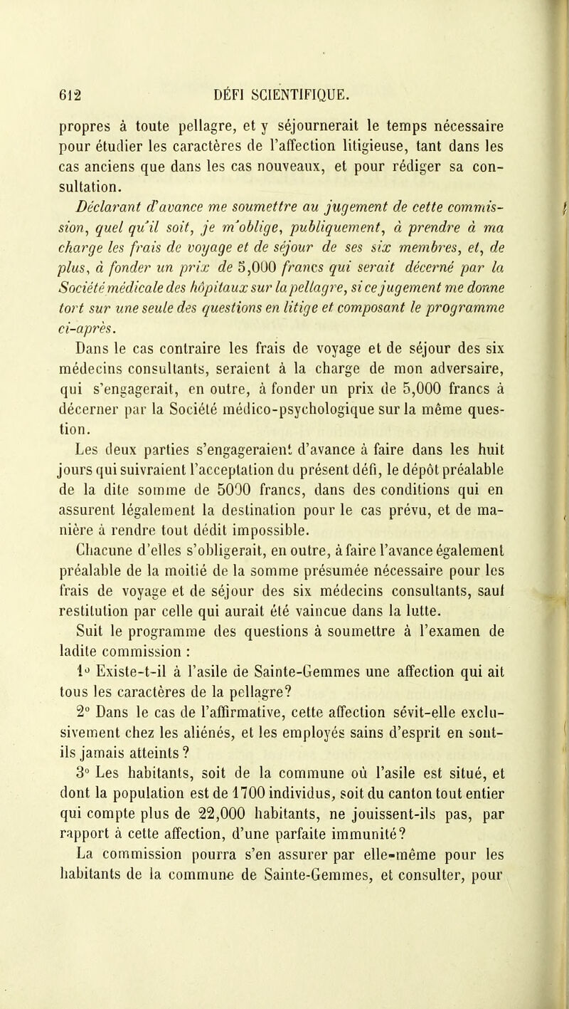 propres à toute pellagre, et y séjournerait le temps nécessaire pour étudier les caractères de l'affection litigieuse, tant dans les cas anciens que dans les cas nouveaux, et pour rédiger sa con- sultation. Déclarant d'avance me soumettre au jugement de cette commis- sion^ quel quil soit, je m'oblige, publiquement, à prendre à ma charge les frais de voyage et de séjour de ses six membres, et, de plus, à fonder un prix de 5,0U0 francs qui serait décerné par la Société médicale des hôpitaux sur la pellagre, si ce jugement me donne tort sur une seule des questions en litige et composant le programme ci-après. Dans le cas contraire les frais de voyage et de séjour des six médecins consultants, seraient à la charge de mon adversaire, qui s'engagerait, en outre, à fonder un prix de 5,000 francs à décerner par la Société médico-psychologique sur la même ques- tion. Les deux parties s'engageraient d'avance à faire dans les huit jours qui suivraient l'acceptation du présent défi, le dépôt préalable de la dite somme de 5090 francs, dans des conditions qui en assurent légalement la destination pour le cas prévu, et de ma- nière à rendre tout dédit impossible. Chacune d'elles s'obligerait, en outre, à faire l'avance également préalable de la moitié de la somme présumée nécessaire pour les frais de voyage et de séjour des six médecins consultants, saul restitution par celle qui aurait été vaincue dans la lutte. Suit le programme des questions à soumettre à l'examen de ladite commission : 1^ Existe-t-il à l'asile de Sainte-Gemmes une affection qui ait tous les caractères de la pellagre? 2 Dans le cas de l'affirmative, cette affection sévit-elle exclu- sivement chez les aliénés, et les employés sains d'esprit en sont- ils jamais atteints ? 3° Les habitants, soit de la commune où l'asile est situé, et dont la population est de 1700 individus, soit du canton tout entier qui compte plus de 22,000 habitants, ne jouissent-ils pas, par rapport à cette affection, d'une parfaite immunité? La commission pourra s'en assurer par elle-même pour les habitants de la commun-e de Sainte-Gemmes, et consulter, pour