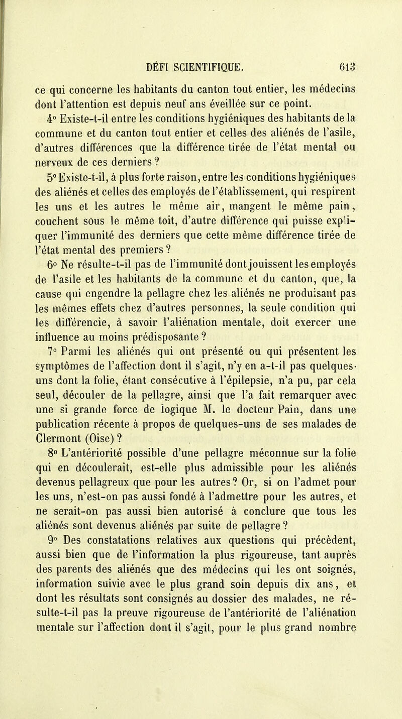 ce qui concerne les habitants du canton tout entier, les médecins dont l'attention est depuis neuf ans éveillée sur ce point. 4° Existe-t-il entre les conditions hygiéniques des habitants de la commune et du canton tout entier et celles des aliénés de l'asile, d'autres différences que la diiïérence tirée de l'état mental ou nerveux de ces derniers ? 5° Existe-t-il, à plus forte raison, entre les conditions hygiéniques des aliénés et celles des employés de l'établissement, qui respirent les uns et les autres le même air, mangent le même pain, couchent sous le même toit, d'autre différence qui puisse expli- quer l'immunité des derniers que cette même différence tirée de l'état mental des premiers ? 6° Ne résulte-t-il pas de l'immunité dont jouissent les employés de l'asile et les habitants de la commune et du canton, que, la cause qui engendre la pellagre chez les aliénés ne produisant pas les mêmes effets chez d'autres personnes, la seule condition qui les différencie, à savoir l'aliénation mentale, doit exercer une influence au moins prédisposante ? 7° Parmi les aliénés qui ont présenté ou qui présentent les symptômes de l'affection dont il s'agit, n'y en a-t-il pas quelques- uns dont la folie, étant consécutive à l'épilepsie, n'a pu, par cela seul, découler de la pellagre, ainsi que l'a fait remarquer avec une si grande force de logique M. le docteur Pain, dans une publication récente à propos de quelques-uns de ses malades de Clermont (Oise) ? 8° L'antériorité possible d'une pellagre méconnue sur la folie qui en découlerait, est-elle plus admissible pour les aliénés devenus pellagreux que pour les autres? Or, si on l'admet pour les uns, n'est-on pas aussi fondé à l'admettre pour les autres, et ne serait-on pas aussi bien autorisé à conclure que tous les aliénés sont devenus aliénés par suite de pellagre ? 9 Des constatations relatives aux questions qui précèdent, aussi bien que de l'information la plus rigoureuse, tant auprès des parents des aliénés que des médecins qui les ont soignés, information suivie avec le plus grand soin depuis dix ans, et dont les résultats sont consignés au dossier des malades, ne ré- sulte-t-il pas la preuve rigoureuse de l'antériorité de l'aliénation mentale sur l'affection dont il s'agit, pour le plus grand nombre