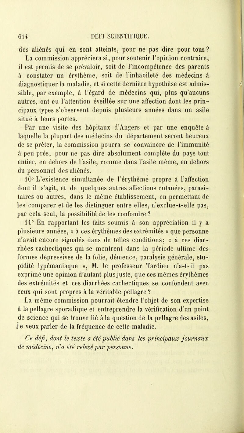 des aliénés qui en sont atteints, pour ne pas dire pour tous ? La commission appréciera si, pour soutenir l'opinion contraire, il est permis de se prévaloir, soit de l'incompétence des parents à constater un érythème, soit de l'inhabileté des médecins à diagnostiquer la maladie, et si cette dernière hypothèse est admis- sible, par exemple, à l'égard de médecins qui, plus qu'aucuns autres, ont eu l'attention éveillée sur une atïection dont les prin- cipaux types s'observent depuis plusieurs années dans un asile situé à leurs portes. Par une visite des hôpitaux d'Angers et par une enquête à laquelle la plupart des médecins du département seront heureux de se prêter, la commission pourra se convaincre de l'immunité à peu près, pour ne pas dire absolument complète du pays tout entier, en dehors de l'asile, comme dans l'asile même, en dehors du personnel des aliénés. 10° L'existence simultanée de l'érythème propre à l'aiTection dont il s'agit, et de quelques autres affeclions cutanées, parasi- taires ou autres, dans le même établissement, en permettant de les comparer et de les distinguer entre elles, n'exclue-t-elle pas, par cela seul, la possibilité de les confondre? 11° En rapportant les faits soumis à son appréciation il y a plusieurs années, « à ces érythèmes des extrémités » que personne n'avait encore signalés dans de telles conditions; « à ces diar- rhées cachectiques qui se montrent dans la période ultime des formes dépressives de la folie, démence, paralysie générale, stu- pidité lypémaniaque », M. le professeur Tardieu n'a-t-il pas exprimé une opinion d'autant plus juste, que ces mêmes érythèmes des extrémités et ces diarrhées cachectiques se confondent avec ceux qui sont propres à la véritable pellagre? La même commission pourrait étendre l'objet de son expertise à la pellagre sporadique et entreprendre la vérification d'un point de science qui se trouve lié à la question de la pellagre des asiles, J e veux parler de la fréquence de cette maladie. Ce défi, dont le texte a été publié dans les principaux journaux de médecine y n'a été relevé par personne.