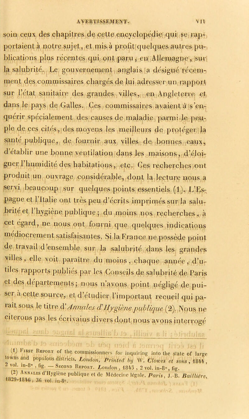 soin ceux des chapitres de celte encyclopédiç qui se rap» portaient à notre sujet, et mis a profit quelques autres pu- blications plus récentes quûont paru, en Allemagne, sur la salubrité. Le gouvernement anglais a désigné récem- ment des commissaires cliai’gés de lui adresseï’ un rapport sur l’état sanitaire des grandes villes, en Angleterre et, dans le pays de Galles. Ces commissaires avaient à s’en- quérir spécialement des causes de maladie parmi le peu- ple de ces cités, des moyens les meilleurs de protéger la santé publique, de fournir aux villes de bonnes eaux, d établir une bonne ventilation dans les maisons, d’éloi- gner 1 humidité des habitations, etc. Ces recherches ont produit un ouvrage considérable, dont la lecture nous a servi beaucoup sur quelques points essentiels (1). L’Es- pagne et 1 Italie ont très peu d’écrits imprimés sur la salu- brité et l’hygiène publique ; du moins nos recherches, à cet egard, ne nous ont fourni que quelques indications médiocrement satisfaisantes. Si la France ne possède point de travail d ensemble sur la salubrité dans les grandes villes, elle voit paraître du moins, chaque année, d’u- tiles rapports publies par les Conseils de salubrité de Paris et des départements; nous n’avons point négligé de pui- ser à cette source, et d’étudier l’important recueil qui pa- laît sous le titre d Annales cl’Hygiène publicfue (2). Nous ne cileions pas les écrivains divers dont nous avons interrogé (1) Finsr Repoiit oI llie comniissionncrs for iiKiuiriiig inio llie slalc of large lownsand populous dislricls. London, Printed by W. Clowes et sons, m\, i vol. in-O* , fig. — Second Report. London, 18'!f» , 2 vol. in-8», flg. (2) Annalesd’Hygiène publique eide Médecine légale. Paris, J.-B. Baillière, UI20-18A6 , ;ift vol. iii-flc,