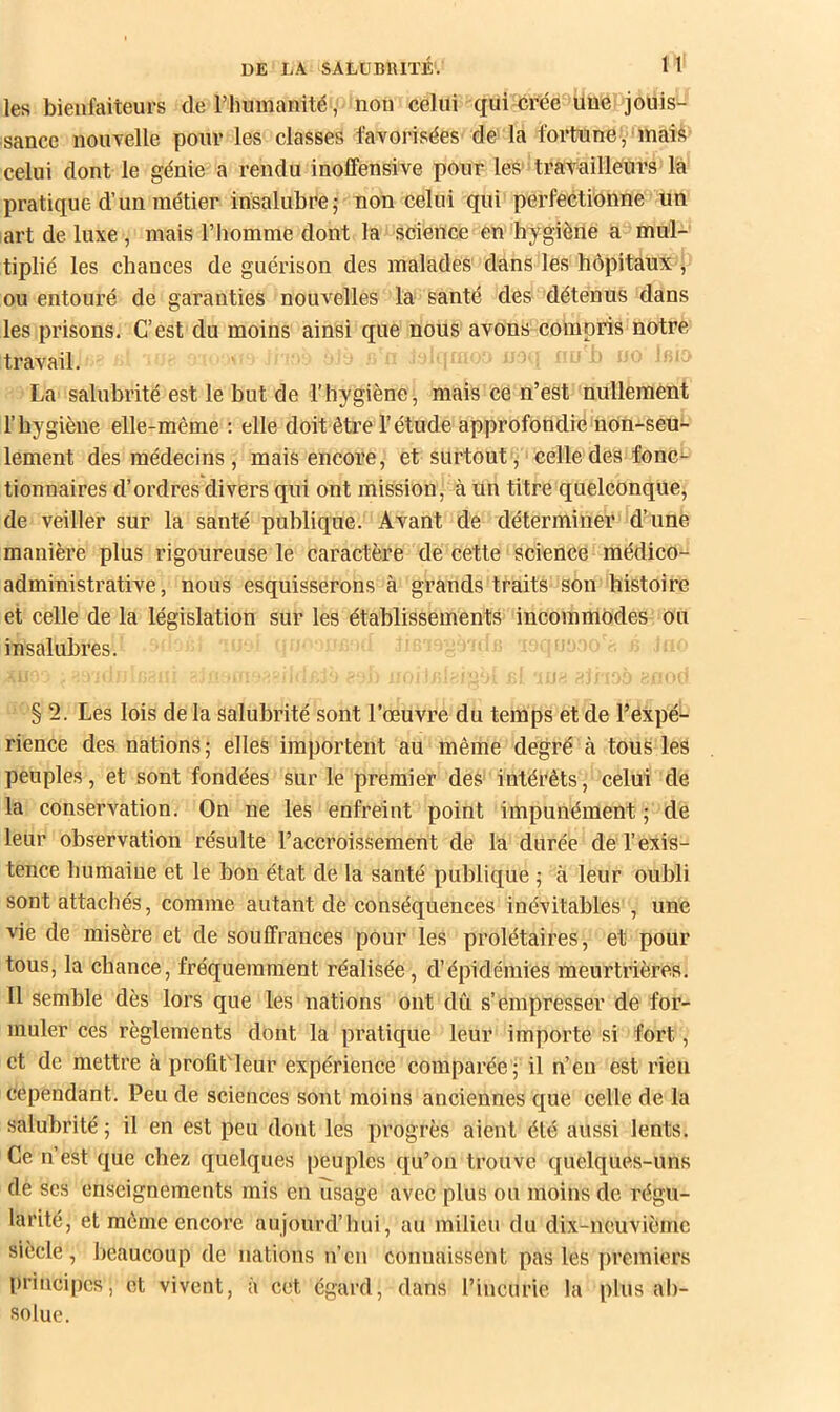 les bienfaiteurs deriiumanité, non celui qui crée uuebjouis- sance nouvelle pour les classes favorisées de la fortune, mais celui dont le génie a rendu inoffensive pour les' travailleurs là pratique d’un métier insalubre,- non celui qui perfectionne un art de luxe , mais l’homme dont la science en hygiène a mul- tiplié les chances de guérison des malades dans les hôpitaux , ou entouré de garanties nouvelles la santé des détenus dans les prisons. C’est du moins ainsi que nous avons compris notre travail. La salubrité est le but de l’hygiène, mais ce n’est nullement l’hygiène elle-même ; elle doit être l’étude approfondie non-seu- lement des médecins , mais encore, et surtout, celle'des fonG^- tionnaires d’ordres divers qui ont mission, à un titre quelconque, de veiller sur la santé publique. Avant de déterminer d’une manière plus rigoureuse le caractère de cette science médico- administrative, nous esquisserons à grands traits son histoire et celle de la législation sur les établissements incommodes ou insalubres. ij. ■ § 2. Les lois de la salubrité sont l’oeuvre du temps et de l’expé- rience des nations; elles importent au même degré à touë les peuples, et sont fondées sur le premier deS' intérêts, celui de la conservation. On ne les enfreint point impunément ; de leur observation résulte l’accroissement de la durée de l’exis- tence liumaine et le bon état de la santé publique ; à leur oubli sont attachés, comme autant de conséquences inévitables , une vie de misère et de souffrances pour les prolétaires, et pour tous, la chance, fréquemment réalisée, d’épidémies meurtrières. 11 semble dès lors que les nations ont dû s’empresser de for- muler ces règlements dont la pratique leur importe si fort, et de mettre à profitdeur expérience comparée; il n’en est rieu cependant. Peu de sciences sont moins anciennes que celle de la salubrité; il en est peu dont les iirogrès aient été aussi lents. Ce n’est que chez quelques peuples qu’on trouve quelques-uns de scs enseignements mis en usage avec plus ou moins de régu- larité, et même encore aujourd’hui, au milieu du dix-ncuvième siècle, beaucoup de nations n’en connaissent pas les jiremiers principes, et vivent, à cet égard, dans l’incurie la plus al)- solue.