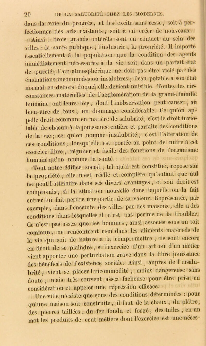 dans la voie du progrès, et les excite sans cesse, soit à per- fectionner des arts existants, soit à en créer de nouveaux. Ainsi, trois grands intérêts sont en contact au sein des villes ; la santé publique , l’industrie , la propriété. 11 importe essentiellement à la population que la condition des agents immédiatement nécessaires à la vie soit dans un parfait état de pureté ; l’air atmosphérique ne doit pas être vicié par des émanations incommodes ou insalubres ; l’eau potable a son état normal en dehors duquel elle devient nuisilîle. Toutes les cir- ; constances matérielles de l’agglomération de la grande famille ! humaine ont leurs lois, dont l’inobservation peut causer, au bien-être de tous , un dommage considérable. Ce qu’on ap- pelle droit commun en matière de salubrité, c’est le droit invio- lable de chacun à la jouissance entière et parfaite des conditions de la vie; ce qu’on nomme insalubrité, c’est l’altération de ces conditions, lorsqu’elle est portée au point de nuire à cet exercice lilire, régulier et facile des fonctions de l’organisme humain qu’on nomme la santé. Tout notre édifice social, tel qu’il est constitué, repose sur la propriété ; elle n’est réelle et complète qu’autant que nul ne peut l'atteindre dans ses divers avantages, et son droit est compromis, si la situation nouvelle dans laquelle on la fait entrer lui fait perdre une partie de sa valeur. Eeprésentée, par exemple, dans l’enceinte des villes par des maisons , elle a des conditions dans lesquelles il n'est pas permis de la troubler. Ce n’est pas assez que les hommes , ainsi associés sous un toit commun, ne rencontrent rien dans les aliments matériels de la vie qui soit de nature h la compromettre ; ils sont encore en droit de se plaindre, si l’exercice d’un art ou d’un métier vient apporter une perturbation grave dans la libre jouissance des bénéfices de l’existence sociale. Ainsi, auprès de l’insalu- brité, vient se placer l’incommodité , moins dangereuse sans doute, mais très souvent assez fâcheuse pour être prise en considération et appeler une répression efficace. Une ville n’existe que sous des conditions déterminées ; pour qu’une maison soit construite, il faut de la chaux , du pliUre, des pierres taillées , du fer fondu et forgé, des tuiles , en un mot les produits de cent métiers dont l’exercice est une néces-