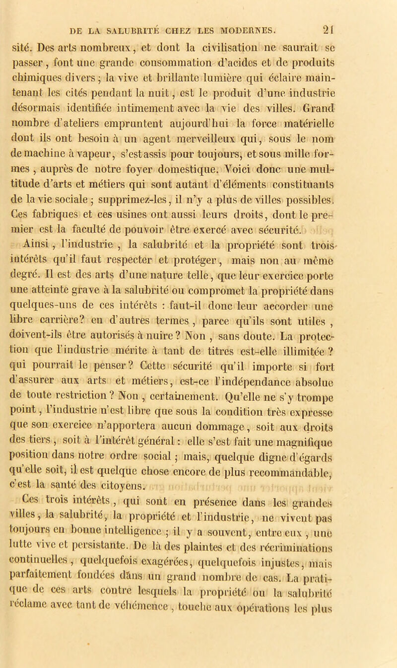sité. Des arts nombreux, et dont la civilisation ne saurait se passer , font une grande consommation d’acides et de produits chimiques divers j la vive et brillante lumière qui éclaire main- tenant les cités pendant la nuit, est le produit d’une industrie désormais identibée intimement avec la vie des xilles. Grand nombre d’ateliers empruntent aujourd’hui la force matérielle dont ils ont besoin à un agent merveilleux qui, sous le nom de machine à vapeur, s’estassis pour toujours, et sous mille for- mes , auprès de notre foyer domestique. Voici donc une mul- titude d’arts et métiers qui sont autant d’éléments constituants de la vie sociale ; supprimez-les, il n’y a plus de villes possibles. Ces fabriques et ces usines ont aussi leurs droits, dont le pre- mier est la faculté de pouvoir être exercé avec sécurité. Ainsi, l’industrie , la salubrité et la propriété sont trois- iutérêts qu’il faut respecter et protéger, mais non au même degré. Il est des arts d’une nature telle, que leur exercice porte une atteinte grave à la salubrité ou compromet la propriété dans quelques-uns de ces intérêts : faut-il donc leur accorder une libre carrière? en d’autres termes , parce qu’ils sont utiles , doivent-ils être autorisés à nuire ? Non , sans doute. La protec- tion que l’industrie mérite cà tant de titres est-elle illimitée ? qui pourrait le penser? Cette sécurité qu’il importe si fort d’assurer aux arts et métiers, est-ce l’indépendance absolue de toute restriction? Non , certainement. Qu’elle ne s’y trompe point, 1 industrie n est libre que sous la condition très expresse que son exercice n’apportera aucun dommage, soit aux droits des tiers , soit à l’intérêt général : elle s’est fait une magnifique position dans notre ordre social; mais, quelque digne d’égards qu elle soit, d est quelque chose encore de plus recommandable, c’est la santé des citoyens. Ces trois intérêts , qui sont en présence dans les grande.s villes, la salubrité, la propriété et l’industrie, ne vivent pas toujours en bonne intelligence ; il y a souvent, entre eux , une lutte vive et persistante. De là des plaintes et des récriminations continuelles, quelquefois exagérées, quelquefois injustes, mais parfaitement fondées dàns un grand nombre de cas. La prati- (}ue de ces arts contre lesquels la propriété ou la salubrité icclcime avec tant de véhémence , touclie aux opérations les plus