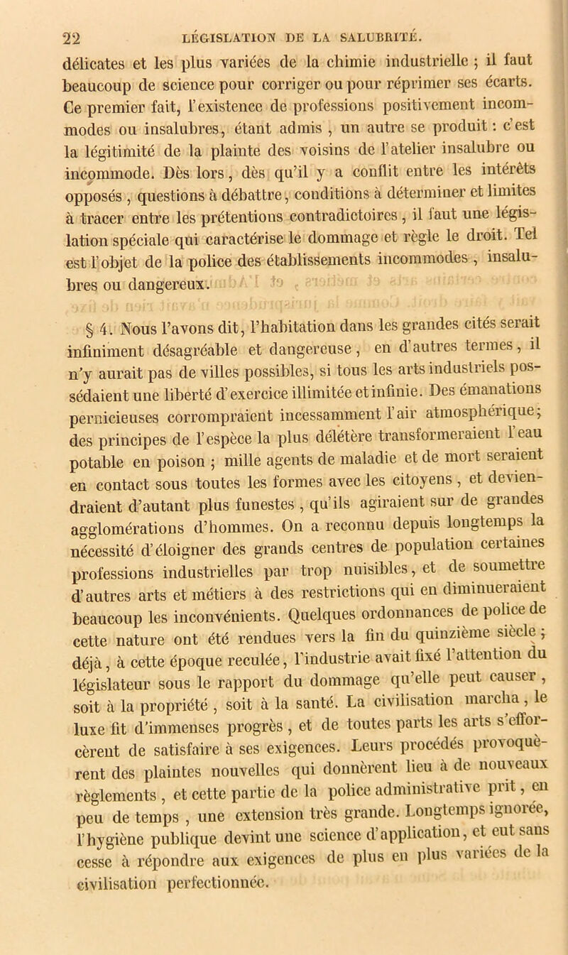 délicates et les plus yariées de la chimie industrielle ; il faut beaucoup de science pour corriger ou pour réprimer ses écarts. Ce premier fait, l’existence de professions positivement incom- modes ou insalubres, étant admis , un autre se produit ; c’est la légitimité de la plainte des voisins de l’atelier insalubre ou incommode. Dès lors, dès qu’il y a conflit entre les intérêts opposés , questions à débattre, conditions à déterminer et limites à tracer entre les prétentions contradictoires, il iaut une légis- lation spéciale qui caractérise le dommage et règle le droit. Tel est l’objet de la police des établissements incommodes , insalu- bres ou dangereux. § 4. Nous l’avons dit, l’habitation dans les grandes cités serait infiniment désagréable et dangereuse , en d autres termes, il n'y aurait pas de villes possibles, si tous les arts industriels pos- sédaient une liberté d’exercice illimitée et infinie. Des émanations pernicieuses corrompraient incessamment l’air atmosphérique; des principes de l’espèce la plus délétère transformeraient 1 eau potable en poison ; mille agents de maladie et de mort seraient en contact sous toutes les formes avec les citoyens , et devien- draient d’autant plus funestes , qu’ils agiraient sur de grandes agglomérations d’hommes. On a reconnu depuis longtemps la nécessité d’éloigner des grands centres de population certaines professions industrielles par trop nuisibles, et de soumettre d’autres arts et métiers à des restrictions qui en diminueraient beaucoup les inconvénients. Quelques ordonnances de police de cette nature ont été rendues vers la fin du quinzième siecle ; déjà, à cette époque reculée, l’industrie avait fixé 1 attention du législateur sous le rapport du dommage qu’elle peut causer , soit à la propriété , soit à la santé. La civilisation marcha , le luxe fit d’immenses progrès , et de toutes parts les arts s effor- cèrent de satisfaire à ses exigences. Leurs procédés provoquè- rent des plaintes nouvelles qui donnèrent lieu à de nouveaux règlements , et cette partie de la police administrative prit, en peu de temps , une extension très grande. Longtemps ignorée, l’hygiène publique devint une science d’application, et eut sans cesse à répondre aux exigences de plus en plus vaiiées de la civilisation perfectionnée.