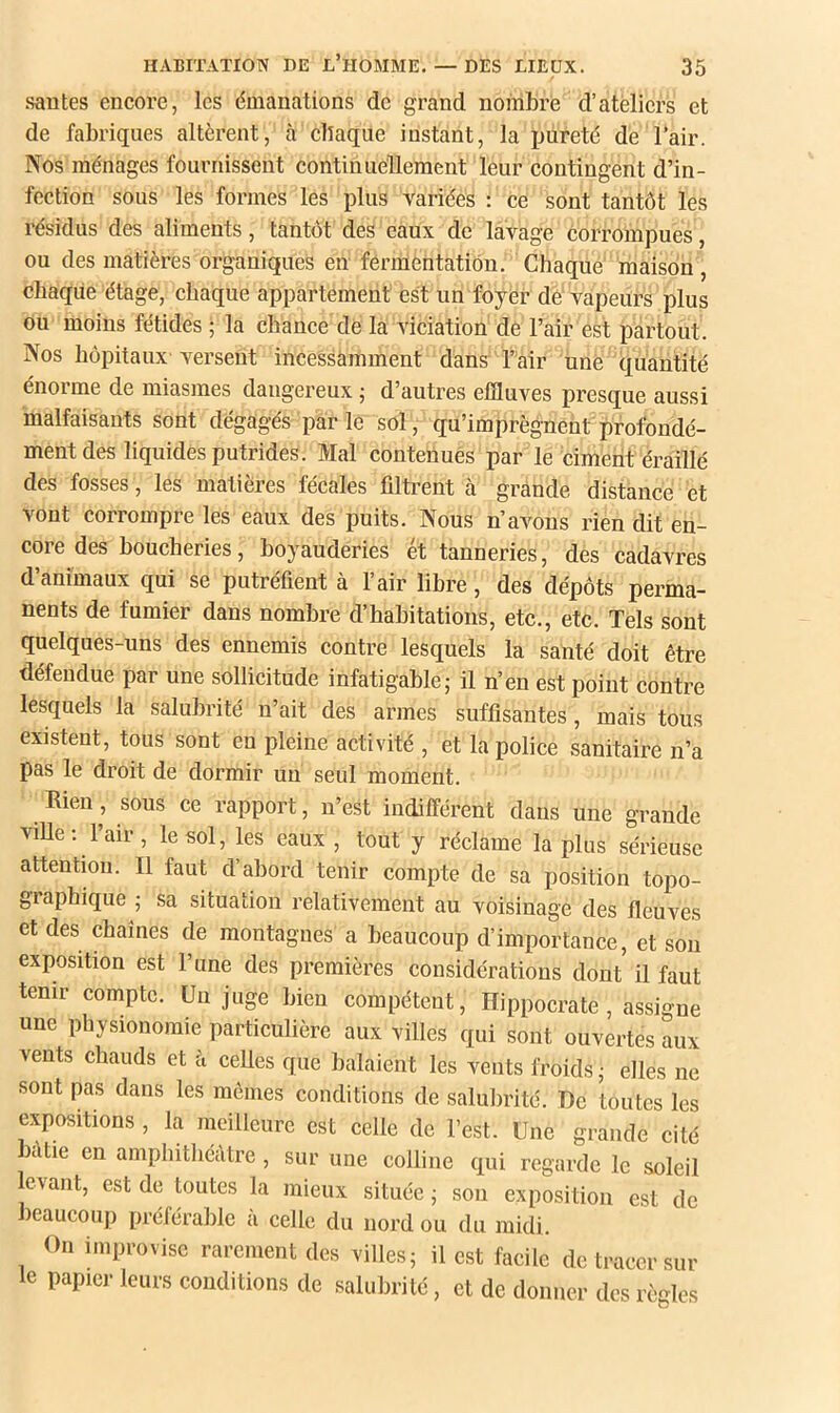 süDtes encore, les émanations de grand nombre d’ateliers et de fabriques altèrent, à chaque instant, la imreté de l’air. Nos ménages fournissent continuellement leur contingent d’in- fection sous les formes les plus variées : ce sont tantôt les résidus des aliments, tantôt des eaux de lavage corrompues, ou des matières organiques en fermentation. Chaque maison , chaque étage, chaque appartement est un foyèr dè‘vapeurs plus ou moins fétides ; la chance de la viciation de l’air est partout. Nos hôpitaux versent incessamment dans l’air une quantité énorme de miasmes dangereux ; d’autres effluves presque aussi malfaisants sont dégagés par le sol, qu’imprègnent profondé- ment des liquides putrides. Mal contenues par le ciment éraillé des fosses, les matières fécales filtrent à grande distance et vont corrompre les eaux des puits. Nous n’avons rien dit en- core des boucheries, boyauderies ét tanneries, des cadavres d’animaux qui se putréfient à l’air libre, des dépôts perma- nents de fumier dans nombre d’habitations, etc., etc. Tels sont quelques-uns des ennemis contre lesquels la santé doit être défendue par une sollicitude infatigable; il n’en est point contre lesquels la salubrité n’ait des armes suffisantes, mais tous existent, tous sont en pleine activité , et la police sanitaire n’a pas le droit de dormir un seul moment. Rien, sous ce rapport, n’est indifférent dans une grande ville; 1 air, le sol, les eaux , tout y réclame la plus sérieuse attention. Il faut d’abord tenir compte de sa position topo- graphique ; sa situation relativement au voisinage des fleuves et des chaînes de montagnes a beaucoup d’importance, et son exposition est l’une des premières considérations dont il faut tenir compte. Un juge bien compétent, Hippocrate, assigne une physionomie particulière aux villes qui sont ouvertes aux vents chauds et à ceUes que balaient les vents froids; elles ne sont pas dans les mômes conditions de salubrité. De toutes les expositions , la meilleure est celle de l’est. Une grande cité bâtie en amplnthécUre , sur une colline qui regarde le soleil levant, est de toutes la mieux située ; sou exposition est de beaucoup préférable à celle du nord ou du midi. On improvise rarement des villes; il est facile de tracer sur le papiei- leurs conditions de salubrité, et de donner des règles