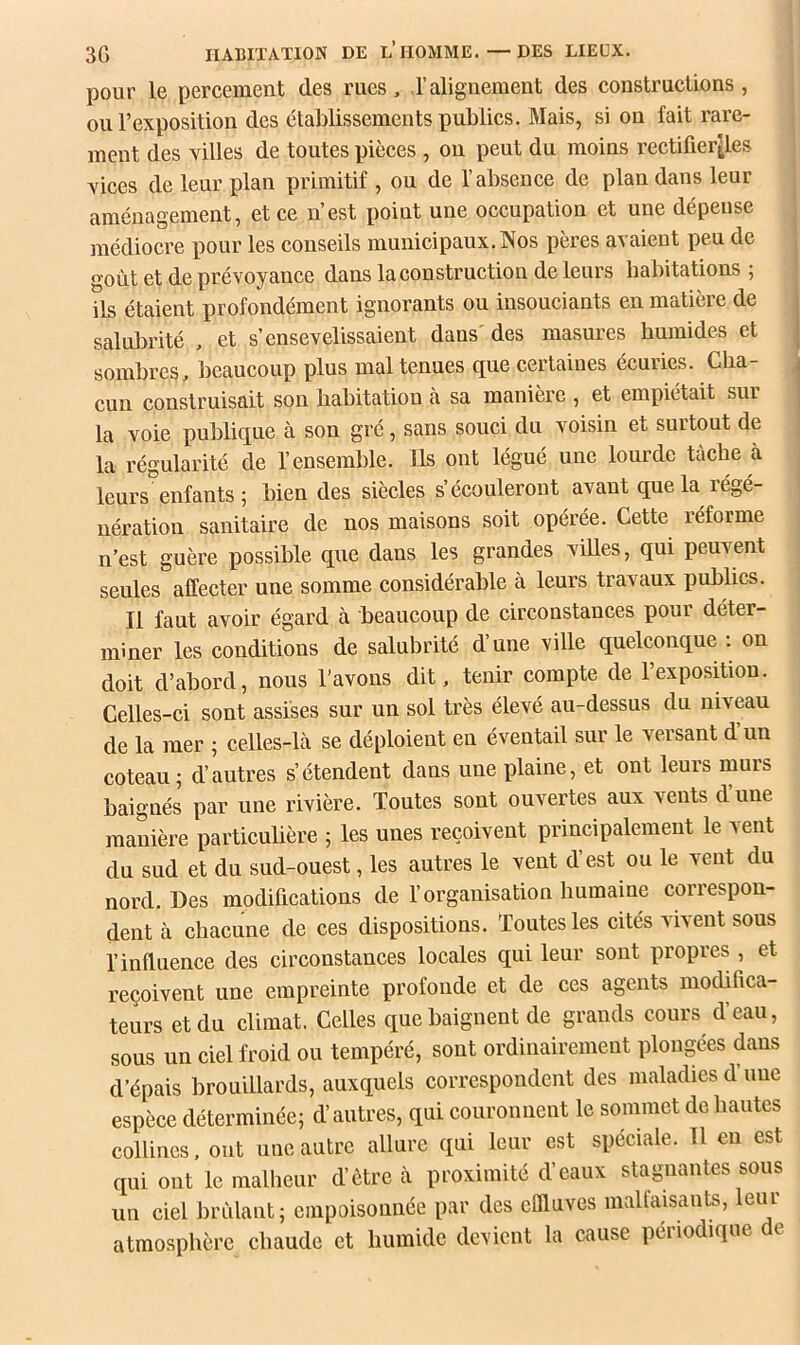 pour le percement des rues, ,l’alignement des constructions , ou l’exposition des etablissements publics. Mais, si on fait rare- ment des villes de toutes pièces , on peut du moins rectifier^es vices de leur plan primitif , ou de l’absence de plan dans leur aménagement, et ce n’est point une occupation et une dépense médiocre pour les conseils municipaux. INos pères avaient peu de goût et de prévoyance dans la construction de leurs habitations ; ils étaient profondément ignorants ou insouciants en matière de salulirité , et s’ensevelissaient dans' des masures humides et sombres, beaucoup plus mal tenues que certaines écuries. Cha- cun construisait son habitation à sa manière , et empiétait sur la voie publique à son gré, sans souci du voisin et surtout de la régularité de l’ensemble. Ils ont légué une lourde tâche à leurs enfants ; bien des siècles s’écouleront avant que la régé- nération sanitaire de nos maisons soit opérée. Cette réforme n’est guère possible que dans les grandes viUes, qui peuvent seules affecter une somme considérable à leurs travaux publics. Il faut avoir égard à beaucoup de circonstances pour déter- miner les conditions de salubrité d’une ville quelconque ; on doit d’abord, nous l’avons dit. tenir compte de l’exposition. Celles-ci sont assises sur un sol très élevé au-dessus du niveau de la mer ; celles-là se déploient en éventail sur le versant d un coteau; d’autres s’étendent dans une plaine, et ont leurs murs baignés par une rivière. Toutes sont ouvertes aux vents d’une manière particubère ; les unes reçoivent principalement le vent du sud et du sud-ouest, les autres le vent d’est ou le vent du nord. Des modifications de l’organisation humaine correspon- dent à chacune de ces dispositions. Toutes les cités vivent sous l’influence des circonstances locales qui leur sont propres , et reçoivent une empreinte profonde et de ces agents modifica- teurs et du climat. Celles que baignent de grands cours d’eau, sous un ciel froid ou tempéré, sont ordinairement plongées dans d’épais brouillards, auxquels correspondent des maladies d’une espèce déterminée; d’autres, qui couronnent le sommet de hautes collines. ont une autre allure qui leur est spéciale. Il eu est qui ont le malheur d’ôtre à proximité d’eaux stagnantes sous un ciel brûlant; empoisonnée par des effluves malfaisants, leur atmosphère chaude et humide devient la cause périodique de