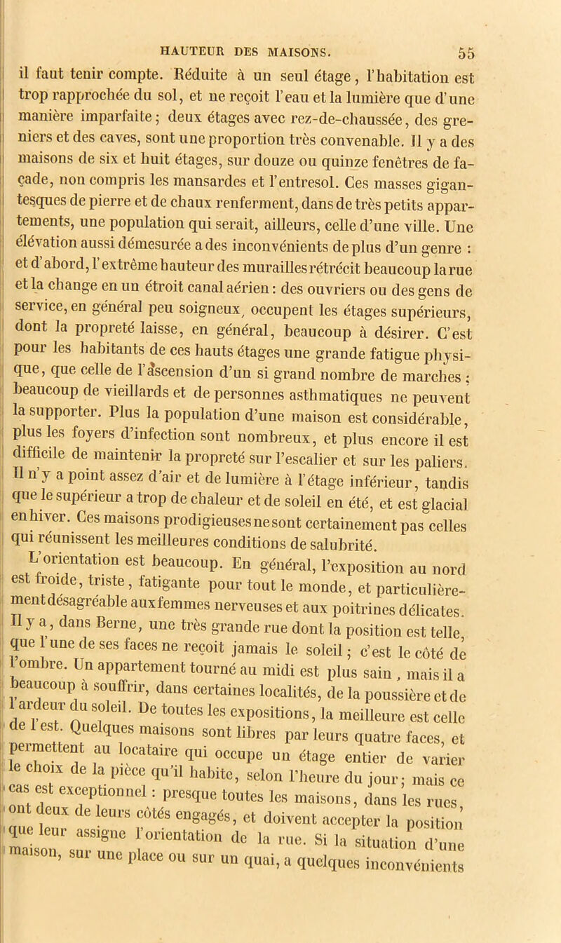 Il il faut tenir compte. Eéduite à un seul étage, l’habitation est I trop rapprochée du sol, et ne reçoit l’eau et la lumière que d’une II manière imparfaite ; deux étages avec rez-de-chaussée, des gre- II niers et des caves, sont une proportion très convenable. 11 y a des il maisons de six et huit étages, sur douze ou quinze fenêtres de fa- çade, non compris les mansardes et 1 entresol. Ces masses gigan- ; tesques de pierre et de chaux renferment, dans de très petits appar- tements, une population qui serait, ailleurs, celle d’une ville. Une élévation aussi démesurée a des inconvénients de plus d’un genre : et d abord, 1 extreme hauteur des murailles rétrécit beaucoup larue et la change en un étroit canal aerien ; des ouvriers ou des gens de service, en général peu soigneux^ oceupent les étages supérieurs, dont la propreté laisse, en général, beaucoup à désirer. C’est poui les habitants de ces hauts étages une grande fatigue physi- que, que celle de l’dscension d’un si grand nombre de marches : beaucoup de vieillards et de personnes asthmatiques ne peuvent la supporter. Plus la population d’une maison est considérable, plus les foyers d’infection sont nombreux, et plus encore il est ! difficile de maintenir la propreté sur l’escalier et sur les paliers. Tl n y a point assez d’air et de lumière à l’étage inférieur, tandis , que le supérieur a trop de chaleur et de soleil en été, et est glacial en hiver. Ces maisons prodigieuses ne sont certainement pas celles I qui réunissent les meilleures conditions de salubrité. L’orientation est beaucoup. En général, l’exposition au nord est froide, triste, fatigante pour tout le monde, et particulière- ment désagréable auxfemmes nerveuses et aux poitrines délicates. 1 y a, dans Berne, une très grande rue dont la position est telle que ’une de ses faces ne reçoit jamais le soleil ; e’est le côté de 1 ombre. Un appartement tourné au midi est plus sain , mais il a beaucoup à souffrir, dans certaines localités, de la poussière et do ai eur du soleil. De toutes les expositions, la meilleure est eellc de 1 est Quelques maisons sont libres par leurs quatre faces, et peimettent au locataire qui occupe uu étage entier de varier ^ choix de la piece qu’il habite, selon l’heure du jour; mais ce -cas est exceptionnel : presque toutes les maisons, dans les rues ^ ont deux de leurs côtés engagés, et doivent accepter la position rai':r'r,f“ -‘--tioi::;™: a.son, aui une place ou sur un quai, a quelques inconvénients