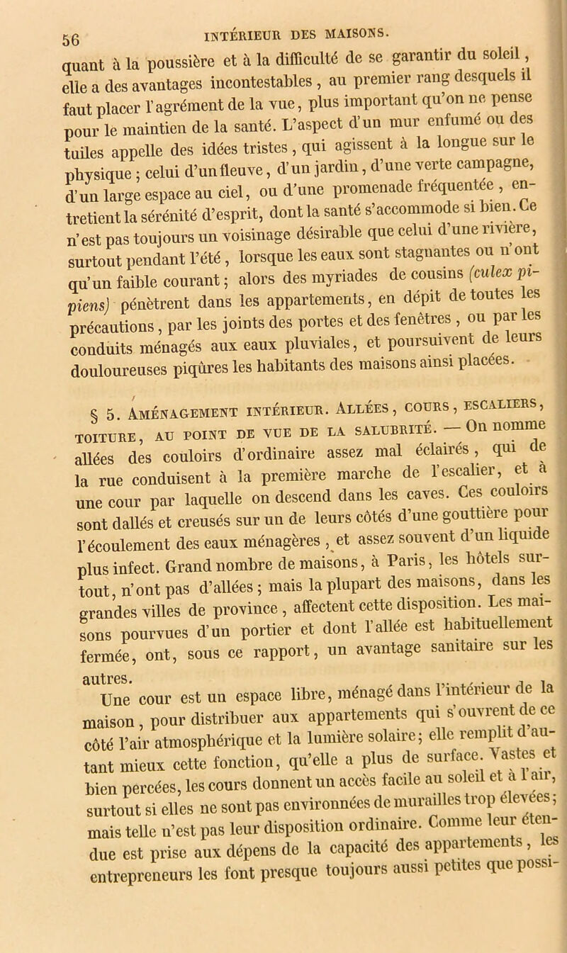 50 lîlTÉRIEUR DES MAISONS. auaat à la poussière et à la difficulté de se garautir du soleil , elle a des avautages incontestables, au premier rang desquels i | faut placer l’agrément de la yuc, plus important qu’on ne pense pour le maintien de la santé. L’aspect d’un mur enfume ou des tildes appelle des idées tristes, qui agissent à la longue sur le physique ; celui d’unfleuve, d’un jardin, d’une verte campagne, d’un large espace au ciel, ou d’uue promenade fréquentée , en- ^ tretient la sérénité d’esprit, dont la santé s’accommode si hmn. Ce n’ est pas toujours un voisinage désirable que celui d’une riviere, | surtout pendant l’été, lorsque les eaux sont stagnantes ou n ont . qu’un faible courant 5 alors des myriades de cousins (culex pi- , piensj pénètrent dans les appartements, en dépit de toutes les ^ précautions, par les joints des portes et des fenêtres , ou par les , conduits ménagés aux eaux pluviales, et poursuivent de leurs , douloureuses piqûres les habitants des maisons ainsi placées. | I § 5 Aménagement intérieur. Allées, cours, escaliers, toiture, au point de vue de la salubrité. - On nomme ' allées des couloirs d’ordinaire assez mal éclairés, qui de la rue conduisent à la première marche de l’escalier, et a une cour par laqueUe on descend dans les caves. Ces couloirs sont dallés et creusés sur un de leurs côtés d’une gouttière pour l’écoulement des eaux ménagères , et assez souvent d’un liqui e plus infect. Grand nombre de maisons, à Pans, les hôtels sur- tout n’ont pas d’allées ; mais la plupart des maisons, dans les grandes villes de province , affectent cette disposition. Les mai- sons pourvues d’un portier et dont l’allée est habituellement fermée, ont, sous ce rapport, un avantage sanitaire sur les 9, litres# Une cour est un espace libre, ménagé dans l’intérieur de la maison, pour distribuer aux appartements qui s’ouvrent de ce côté l’air atmosphérique et la lumière solaire; elle remplit d au- tant mieux cette fonction, qu’elle a plus de suiface. ® bien percées, les cours donnent un accès facile au soleil et a le, surtout si elles ne sont pas environnées de murailles trop élev , mais telle u’est pas leur disposition ordinaire. Comme leur éten- due est prise aux dépens de la capacité des appartements, le entrepreneurs les font presque toujours aussi petites quepossi-