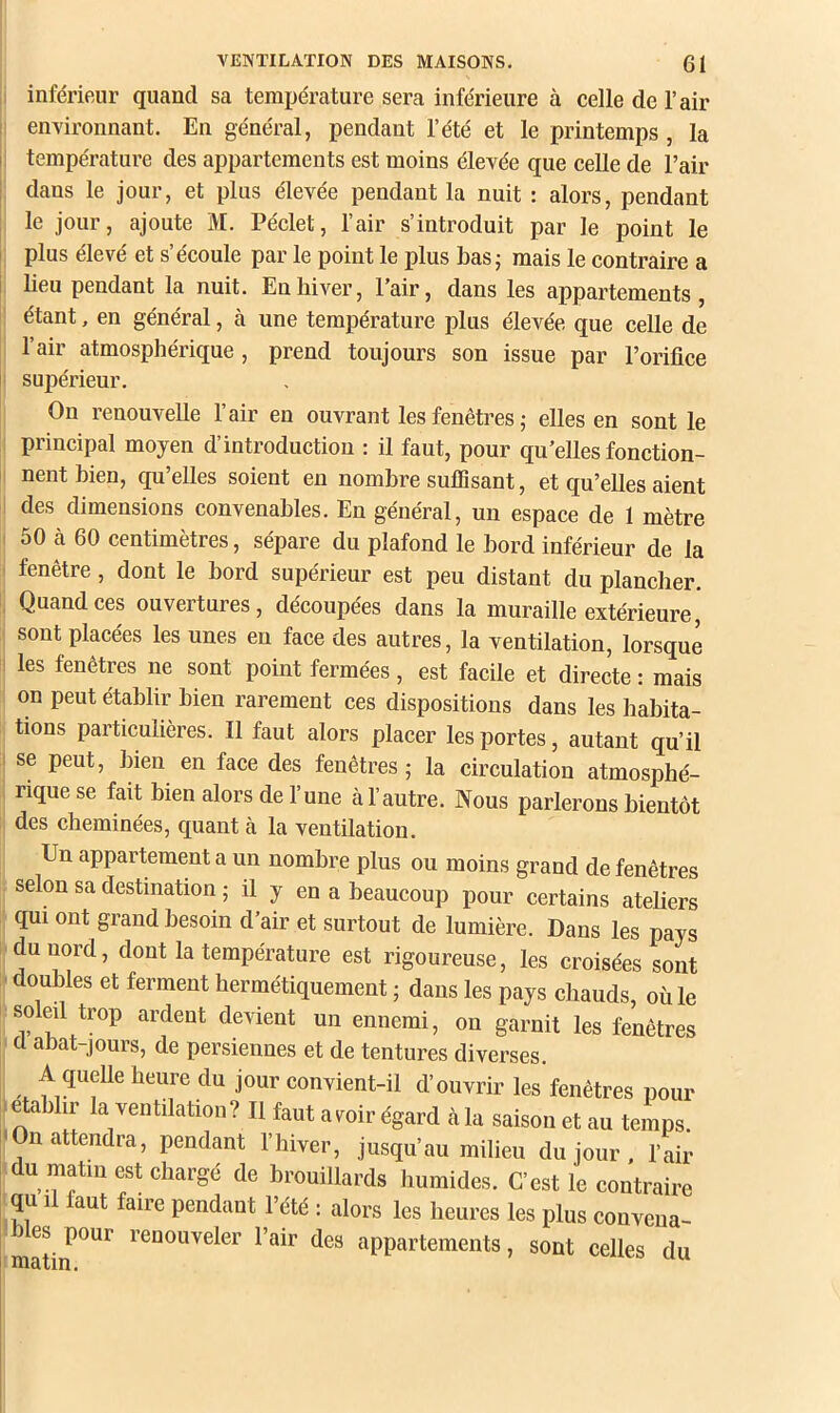 1 inférieur quand sa température sera inférieure à celle de l’air environnant. En général, pendant l’été et le printemps , la : température des appartements est moins élevée que celle de l’air dans le jour, et plus élevée pendant la nuit : alors, pendant le jour, ajoute M. Péclet, l’air s’introduit par le point le plus élevé et s’écoule par le point le plus bas; mais le contraire a beu pendant la nuit. En hiver, l’air, dans les appartements, étant, en général, à une température plus élevée que celle de l’air atmosphérique, prend toujours son issue par l’orifice supérieur. On renouvelle l’air en ouvrant les fenêtres; elles en sont le principal moyen d’introduction : il faut, pour qu’elles fonction- nent bien, qu’elles soient en nombre suffisant, et qu’elles aient des dimensions convenables. En général, un espace de 1 mètre 50 cà 60 centimètres, sépare du plafond le bord inférieur de la fenêtre, dont le bord supérieur est peu distant du plancher. Quand ces ouvertures, découpées dans la muraille extérieure,' sont placées les unes eu face des autres, la ventilation, lorsque i les fenêtres ne sont point fermées, est facile et directe : mais on peut établir bien rarement ces dispositions dans les habita- tions particulières. Il faut alors placer les portes, autant qu’il I se peut, bien en face des fenêtres ; la circulation atmosphé- rique se fait bien alors de l’une à l’autre. Nous parlerons bientôt des cheminées, quant cà la ventilation. Un appartement a un nombre plus ou moins grand de fenêtres selon sa destination ; il y en a beaucoup pour certains atebers qui ont grand besoin d’air et surtout de lumière. Dans les pays du nord, dont la température est rigoureuse, les croisées sont doubles et ferment hermétiquement ; dans les pays chauds, où le soleil trop ardent devient un ennemi, on garnit les fenêtres a abat-jours, de persiennes et de tentures diverses. A quelle heure du jour convient-il d’ouvrir les fenêtres pour > établir la ventilation? Il faut avoir égard cà lu saison et au temps. <On attendra, pendant l’hiver, jusqu’au milieu du jour . l’air du matin est chargé de brouillards humides. C’est le continire qu II faut faire pendant l’été : alors les heures les plus couvcua- mat‘ î’SDOuveler l’air des appartements, sont celles du