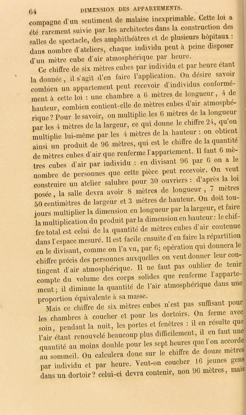 compagne d’un sentiment de malaise inexprimable. Cette loi a été rarement suivie par les architectes dans la construction des salles de spectacle, des amphithéâtres et de plusieurs hôpitaux : dans nombre d’ateliers, chaque individu peut à peine disposer d’un mètre cube d’air atmosphérique par heure. Ce chiffre de six mètres cubes par individu et par heure étant la donnée, il s’agit d’en faire l’application. On désire savoir combien un appartement peut recevoir d’mdividus conforme- ment à cette loi : une chambre a 6 mètres de longueur , 4 de hauteur, combien contient-elle de mètres cubes d’air atmosphe- i-iaue? Pour le savoir, on multiplie les 6 mètres de la longueur par les 4 mètres de la largeur, ce qui donne le chiffre 24, qu on multipUe lui-même par les 4 mètres de la hauteur : on obtient ainsi un produit de 96 mètres, qui est le chiffre de la quantite de mètres cubes d’air que renferme l’appartement. 11 faut 6 mé- trés cubes d’air par individu i en divisant 96 par 6 on a le nombre de personnes que cette pièce peut recevoir. On ven construire un atelier salubre ponr 30 ouvriers ; d posée, la salle devra avoir 8 mètres de longueur , 7 mettes 50 centimètres de largeur et 3 mètres de hauteur. On doit tou- jours multiplier la dimension en longueur par la largeur, et faire la multiplication du produit par la dimension en hauteur : le cluf- fre total est celui de la quantité de mètres cubes d air ““^nne dans l’espace mesuré. Il est facile ensuite d’en faire la répartition en le divisant, comme on l’a vn, par 6; opération qui donnera le chiffre précis des personnes auxquelles on veut donner eui con- tingent d’air atmosphérique. Il ne faut pas oublier de tenu compte du volume des corps solides que renferme lappaite- ment ; il diminue la quantité de l’air atmosphérique dans une DroDortion éciuivalente à sa niasse. Mais ce chiffre de six mètres cubes n’est pas suffisant pour les chambres à coucher et pour les dortoirs. On ferme avec soin, pendant la nuit, les portes et fenêtres : il en resuite que Pair étant renouvelé beaucoup plus difficilement, il en faut un quantité au moins double pour les sept heures que 1 on acco de au sommeil. On calculera donc sur le chiffre par individu et par heure. Veut-on coucher 16 jeunes g®