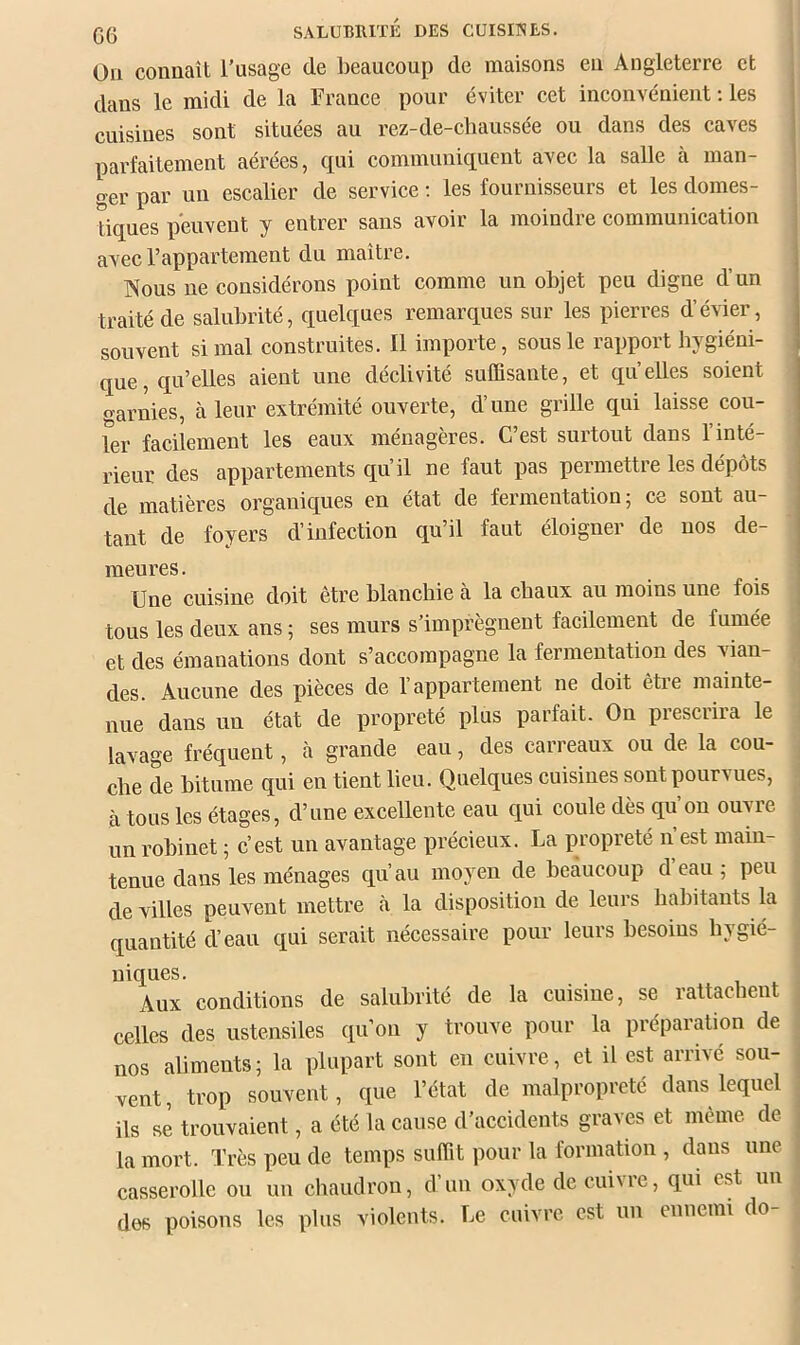 Oïl connaît Tusage de beaucoup de maisons en Angleterre et dans le midi de la France pour éviter cet inconvénient ; les cuisines sont situées au rez-de-cbaussée ou dans des caves parfaitement aérées, qui communiquent avec la salle à man- ger par un escalier de service ; les fournisseurs et les domes- tiques peuvent y entrer sans avoir la moindre communication avec l’appartement du maître, Nous ne considérons point comme un objet peu digne d’un traité de salubrité, quelques remarques sur les pierres d’évier, souvent si mal construites. Il importe, sous le rapport hygiéni- que, qu’elles aient une déclivité suffisante, et quelles soient garnies, à leur extrémité ouverte, d’une grille qui laisse coû- ter facilement les eaux ménagères. C’est surtout dans l’inté- rieur des appartements qu’il ne faut pas permettre les dépôts de matières organiques en état de fermentation; ce sont au- tant de foyers d’infection qu’il faut éloigner de nos de- meures. Une cuisine doit être blanchie à la chaux au moins une fois tous les deux ans ; ses murs s’imprègnent facilement de fumée et des émanations dont s’accompagne la fermentation des vian- des. Aucune des pièces de l’appartement ne doit être mainte- nue dans un état de propreté plus parfait- On prescrira le lavage fréquent, à grande eau, des carreaux ou de la cou- che de bitume qui en tient lieu. Quelques cuisines sont pourvues, à tous les étages, d’une excellente eau qui eoule dès qu’on ouvre un robinet ; c’est un avantage précieux. La propreté n’est main- tenue dans les ménages qu’au moyen de beaucoup d’eau ; peu de villes peuvent mettre à la disposition de leurs habitants la quantité d’eau qui serait nécessaire pour leurs besoins hygié- niques. Aux conditions de salubrité de la cuisine, se rattachent celles des ustensiles qu’on y trouve pour la préparation de nos aliments; la plupart sont en cuivre, et il est arrivé sou- vent , trop souvent, que l’état de malpropreté dans lequel ils se trouvaient, a été la cause d’accidents graves et même de la mort. Très peu de temps suffit pour la formation , dans une casserolle ou un chaudron, d’un oxyde de cuivre, qui est un des poisons les plus violents. Le cuivre est un ennemi do