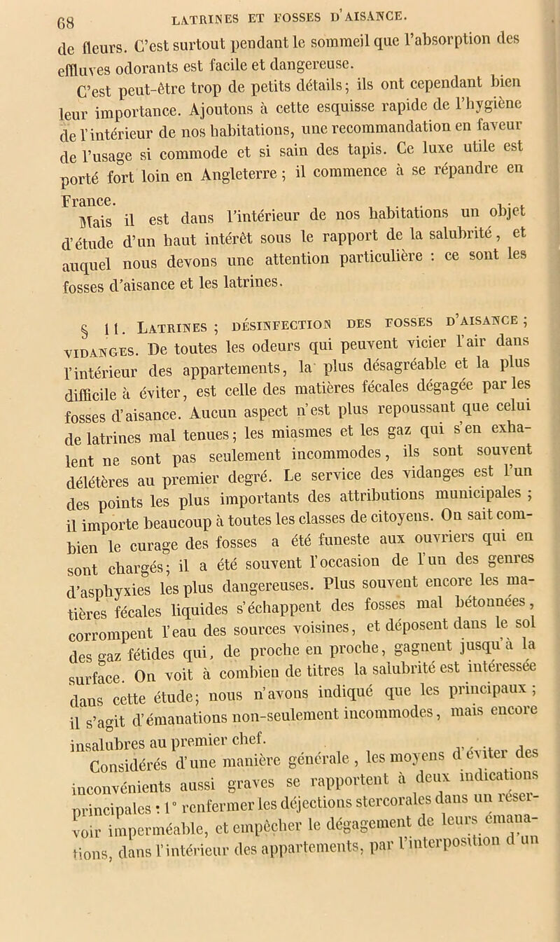 de fleurs. C’est surtout pendant le sommeil que l’absorption des effluves odorants est faeile et dangereuse. C’est peut-être trop de petits détails ; ils ont cependant bien leur importance. Ajoutons à cette esquisse rapide de l’iiygiènc de l’intérieur de nos habitations, une recommandation en faveur de l’usage si commode et si sain des tapis. Ce luxe utile est porté fort loin en Angleterre ; il commence à se répandre en FrâUCC* Tflais il est dans l’intérieur de nos habitations un objet d’étude d’un haut intérêt sous le rapport de la salubrité, et auquel nous devons une attention particulière ; ce sont les fosses d’aisance et les latrines. § 11. Latrines; désinfectiois des fosses d’aisance; VIDANGES. De toutes les odeurs qui peuvent vicier l’air dans l’intérieur des appartements, la plus désagréable et la plus difficile à éviter, est celle des matières fécales dégagée parles fosses d’aisance. Aucun aspect n’est plus repoussant que celui de latrines mal tenues; les miasmes et les gaz qui s’en exha- lent ne sont pas seulement incommodes, ils sont souvent délétères au premier degré. Le service des vidanges est l’un des points les plus importants des attributions municipales ; il importe beaucoup à toutes les classes de citoyens. On sait com- bien le curage des fosses a été funeste aux ouvriers qui en sont chargés; il a été souvent l’occasion de l’un des genres d’asphyxies les plus dangereuses. Plus souvent encore les ma- tières fécales liquides s’échappent des fosses mal bétonnées corrompent l’eau des sources voisines, et déposent dans le sol des gaz fétides qui, de proche en proche, gagnent jusqu a la surface. On voit à combien de titres la salubrité est interessee dans cette étude; nous n’avons indiqué que les principaux; il s’agit d’émanations non-seulement incommodes, mais encore insalubres au premier chef. j Considérés d’une manière générale, les moyens d éviter des inconvénients aussi graves se rapportent à deux «^t^ications principales : 1” renfermer les déjections stercorales dans un itse voir imperméable, et empêcher le dégagement de leurs émana- tions, dans l’inté.-ieur des appartements, par l’interposition d un