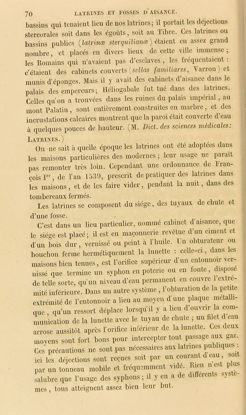 bassins qui tenaient lieu de nos latrines; il portait les déjections stercorales soit dans les égoûts, soit au Tibre. Ces latrines ou bassins publics {latrinœ sterquüianœ ) éloXent en assez grand nombre, et placés en divers lieux de cette ville immense ; les Romains qui n’avaient pas d’esclaves , les fréquentaient ; c’étaient des cabinets couverts ( sei/as familiares, Varron) et j munis d’éponges. Mais il y avait des cabinets d’aisance dans le palais des empereurs; Héliogabale fut tué dans des latrines. Celles qu’on a trouvées dans les ruines du palais impérial, au mont Palatin, sont entièrement construites en marbre, et des incrustations calcaires montrent que la paroi était couverte d eau à quelques pouces de hauteur. (M. Dict. des sciences médicales: Latrines.) On ne sait à quelle époque les latrines ont été adoptées dans les maisons particulières des modernes ; leur usage ne paraît pas remonter très loin. Cependant une ordonnance de Fran- çois r% de l’an 1539, prescrit de pratiquer des latrines dans les maisons, et de les faire vider, pendant la nuit, dans des tombereaux fermés. Les latrines se composent du siège, des tuyaux de chute et d’une fosse. C’est dans un lieu particulier, nommé cabinet d aisanee, que le siège est placé; il est en maçonnerie revêtue d’un ciment et d’un bois dur, vernissé ou peint à l’huile. Un obturateur ou bouchon ferme hermétiquement la lunette ; celle-ci, dans les maisons bien tenues, est l’orifiee supérieur d’un entonnoir ver- nissé que termine un syphon en poterie ou en fonte, disposé de telle sorte, qu’un niveau d’eau permanent en convre ex le- mité inférieure. Dans un autre système , l’obturation de la petite extrémité de l’entonnoir a lieu au moyen d’une plaque metaUi- que , qu’un ressort déplace lorsqu’il y a lieu d’ouvrir la com- munication de la lunette avec le tuyau de chute ; un filet d eau arrose aussitôt après l’orifice inférieur de la lunette. Ces deux moyens sont fort bons pour intercepter tout passage aux gaz. Ces préeautions ne sont pas nécessaires aux latrines publiques ici les déjections sont reçues soit par un courant deau soi par un tonneau mobile et fréquemment vidé. Rien n est plu salubre que l’usage des syphons ; il y en a de di eieii s sj. e mes, tous atteignent assez bien leur but.