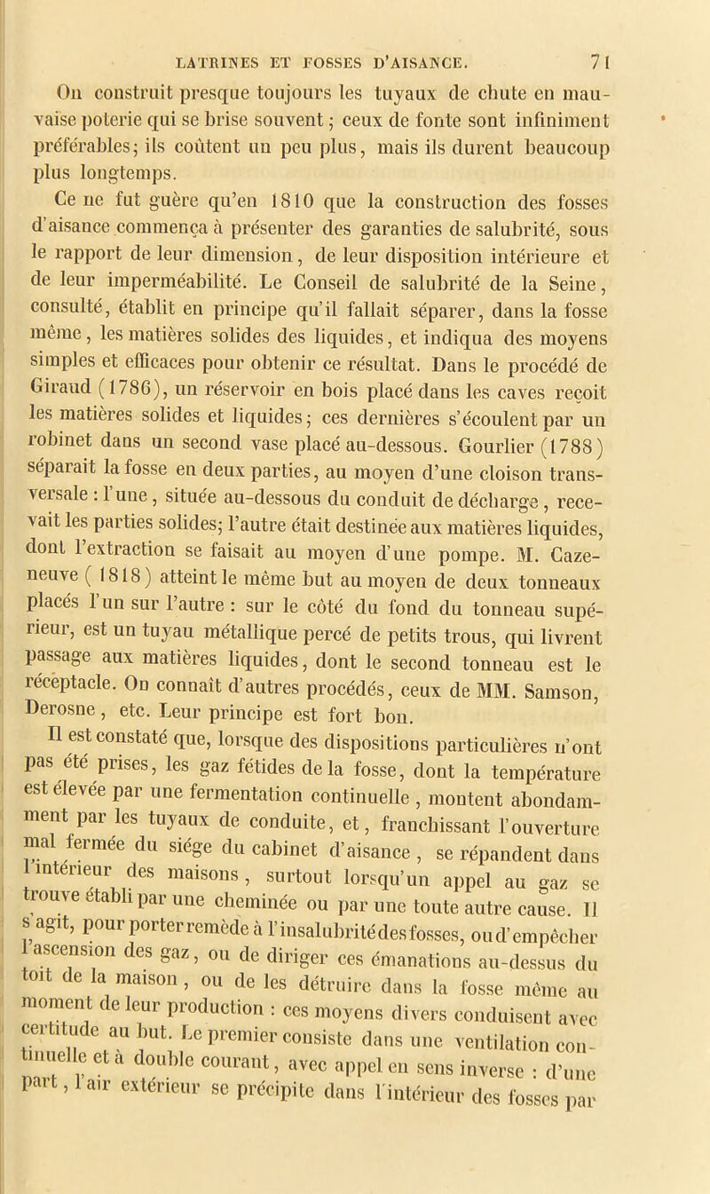 On construit presque toujours les tuyaux de chute en mau- vaise poterie qui se brise souvent ; ceux de fonte sont infiniment préférables5 ils coûtent un peu plus, mais ils durent beaucoup plus longtemps. Ce ne fut guère qu’en 1810 que la construction des fosses d’aisance commença à présenter des garanties de salubrité, sous le rapport de leur dimension, de leur disposition intérieure et de leur imperméabilité. Le Conseil de salubrité de la Seine, consulté, établit en prineipe qu’il fallait séparer, dans la fosse même, les matières solides des liquides, et indiqua des moyens simples et eflieaces pour obtenir ce résultat. Dans le procédé de Giraud ( 1786), un réservoir en bois placé dans les caves reçoit les matières solides et liquides; ces dernières s’écoulent par un robinet dans un second vase placé au-dessous. Gourlier (1788) séparait la fosse en deux parties, au moyen d’une cloison trans- veisale ; 1 une, située au-dessous du conduit de décharge, rece- vait les parties solides; l’autre était destinée aux matières liquides, dont 1 extraction se faisait au moyen d’une pompe. M. Caze- neuve ( 1818) atteint le même but au moyen de deux tonneaux placés 1 un sur 1 autre : sur le eôté du fond du tonneau supé- rieur, est un tuyau métallique percé de petits trous, qui livrent passage aux matières liquides, dont le second tonneau est le réceptacle. On connaît d’autres procédés, ceux de MM. Samson, Derosne, etc. Leur principe est fort bon. Il est constaté que, lorsque des dispositions particulières n’ont pas été prises, les gaz fétides delà fosse, dont la température est elevee par une fermentation continuelle , montent abondam- ment par les tuyaux de conduite, et, franchissant l’ouverture mal fermée du siège du cabinet d’aisance , se répandent dans intérieur des maisons, surtout lorsqu’un appel au gaz se tiouve établi par une cheminée ou par une toute autre cause. 11 s agit, pour porter remède à l’insalubrité des fosses, oud’empêcher ascension des gaz, ou de diriger ces émanations au-dessus du toit de la maison, ou de les détruire dans la fosse même au moment de leur production : ces moyens divers conduisent avec dans nue ventilation con- uelle et a double courant, avec appel en sens inverse : d’une paît, 1 air extérieur se précipite dans l intérieur des fosses par