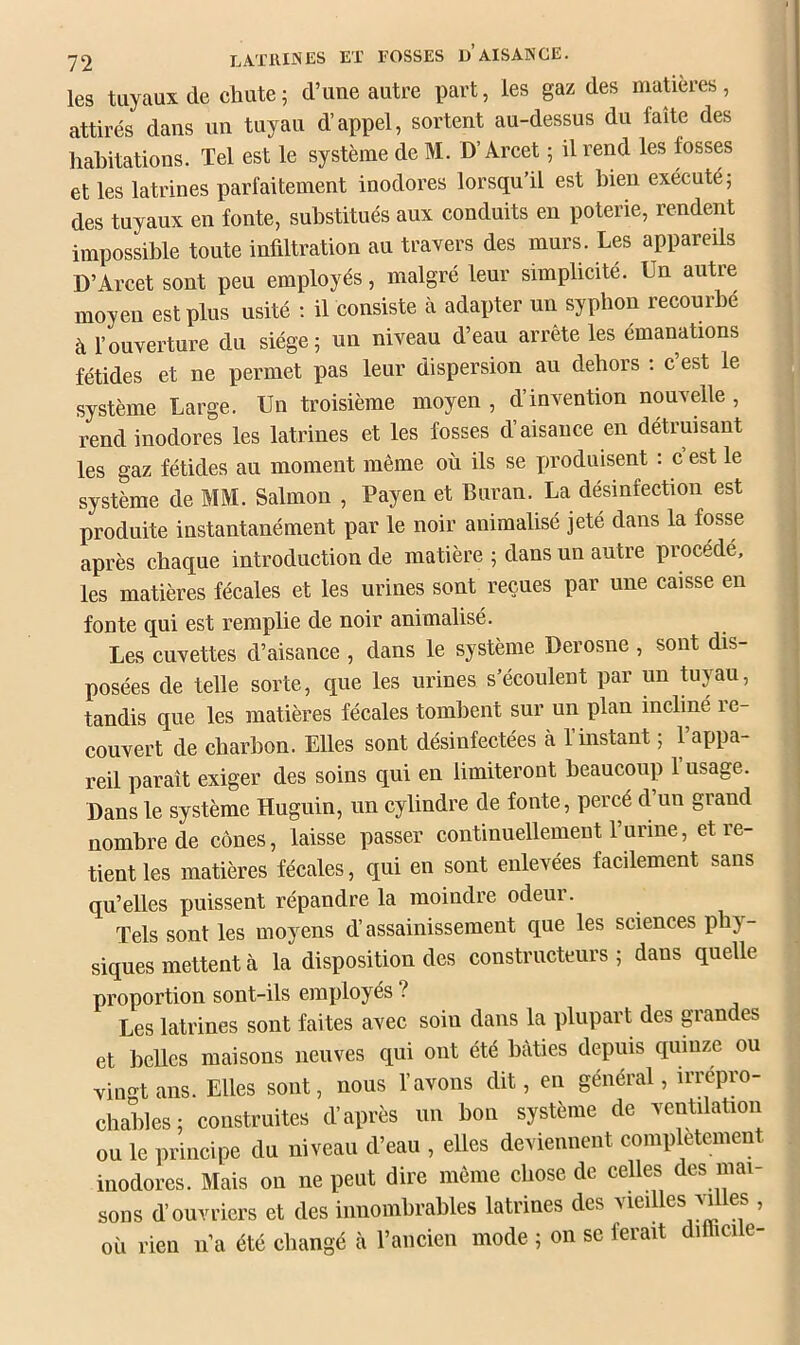 les tuyaux de chute ; d’une autre part, les gaz des matières, attirés dans un tuyau d’appel, sortent au-dessus du faîte des habitations. Tel est le système de M. D’Arcet ; il rend les fosses et les latrines parfaitement inodores lorsqu’il est bien exécuté; des tuyaux en fonte, substitués aux conduits en poterie, rendent impossible toute infiltration au travers des murs. Les appareils D’Arcet sont peu employés, malgré leur simplicité. Un autre moyen est plus usité ; il consiste à adapter un syphon recourbe à l’ouverture du siège; un niveau d’eau arrête les émanations fétides et ne permet pas leur dispersion au dehors : c est le système Large. Un troisième moyen , d’invention nouvelle , rend inodores les latrines et les fosses d’aisance en détruisant les gaz fétides au moment même où ils se produisent : c est le système de MM. Salmon , Payen et Buran. La désinfection est produite instantanément par le noir animalisé jeté dans la fosse après chaque introduction de matière ; dans un autre procédé, les matières fécales et les urines sont reçues par une caisse en fonte qui est remplie de noir animalisé. Les cuvettes d’aisance , dans le système Derosne , sont dis- posées de telle sorte, que les urines s’écoulent par un tuyau, tandis que les matières fécales tombent sur un plan incliné i e- couvert de charbon. Elles sont désinfectées à l’instant ; l’appa- reil paraît exiger des soins qui en limiteront beaucoup 1 usage. Dans le système Huguin, un cylindre de fonte, percé d un grand nombre de cônes, laisse passer continuellement l’urine, et re- tient les matières fécales, qui en sont enlevées facilement sans qu’elles puissent répandre la moindre odeur. Tels sont les moyens d’assainissement que les sciences phy- siques mettent à la disposition des constructeurs ; dans quelle proportion sont-ils employés ? Les latrines sont faites avec soin dans la plupart des p'andes et belles maisons neuves qui ont été bâties depuis quinze ou Yiimtans. Elles sont, nous l’avons dit, en général, irrepro- chcddes; construites d’après un bon système de ventilation ou le principe du niveau d’eau , elles deviennent complètement inodores. Mais on ne peut dire même chose de celles des mai- sons d’ouvriers et des innombrables latrines des -sieilles m es , où rien ii’a été changé à l’ancien mode ; on se ferait ditlicile-