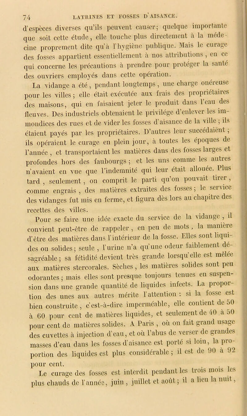 d’espèces diverses qu’ils peuvent causer; quelque importante que soit cette étude, elle touche plus directement à la méde- cine proprement dite qu’à l’hygiène publique. Mais le curage des fosses appartient essentiellement à nos attributions , en ce qui concerne les précautions à prendre pour protéger la santé des ouvriers employés dans cette opération. La vidange a été, pendant longtemps , une charge onéreuse pour les villes ; elle était exécutée aux frais des propiiétaiies des maisons, qui en faisaient jeter le produit dans l’eau des fleuves. Des industriels obtenaient le privilège d’enlever les im- mondices des rues et de vider les fosses d’aisance de la ville ; ils ; étaient payés par les propriétaires. D’autres leur succédaient ; ils opéraient le curage en plein jour, à toutes les époques de l’année , et transportaient les matières dans des fosses larges et | profondes hors des faubourgs ; et les uns comme les autres n’avaient en vue que l’indemnité qui leur était allouée. Plus tard , seulement, on comprit le parti qu’on pouvait tirer , comme engrais , des matières extraites des fosses ; le service des vidanges fut mis en ferme, et figura dès lors au chapitre des recettes des villes. Pour se faire une idée exacte du service de la vidange , il convient peut-être de rappeler , en peu de mots , la manière d’être des matières dans l’intérieur de la fosse. Elles sont liquL des ou solides; seule , l’urine n’a qu’une odeur faiblement dé- sagréable; sa fétidité devient très grande lorsqu’elle est mêlée aux matières stercorales. Sèches, les matières solides sont peu odorantes ; mais elles sont presque toujours tenues en suspen- sion dans une grande quantité de liquides infects. La piopoi tion des unes aux autres mérite l’attention; si la fosse est bien construite, c’est-à-dire imperméable, elle contient de 50 à 60 pour cent de matières liquides, et seulement de 40 à 50 pour cent de matières solides. A Paris , où on fait grand usage des cuvettes à injection d’eau, et où l’abus de verser de grandes masses d’eau dans les fosses d’aisance est porté si loin, la pro- portion des liquides est plus considérable ; il est de 90 a 92 pour cent. Le curage des fosses est interdit pendant les trois mois les plus chauds de l’année, juin , juillet et août ; il a lieu la nuit,