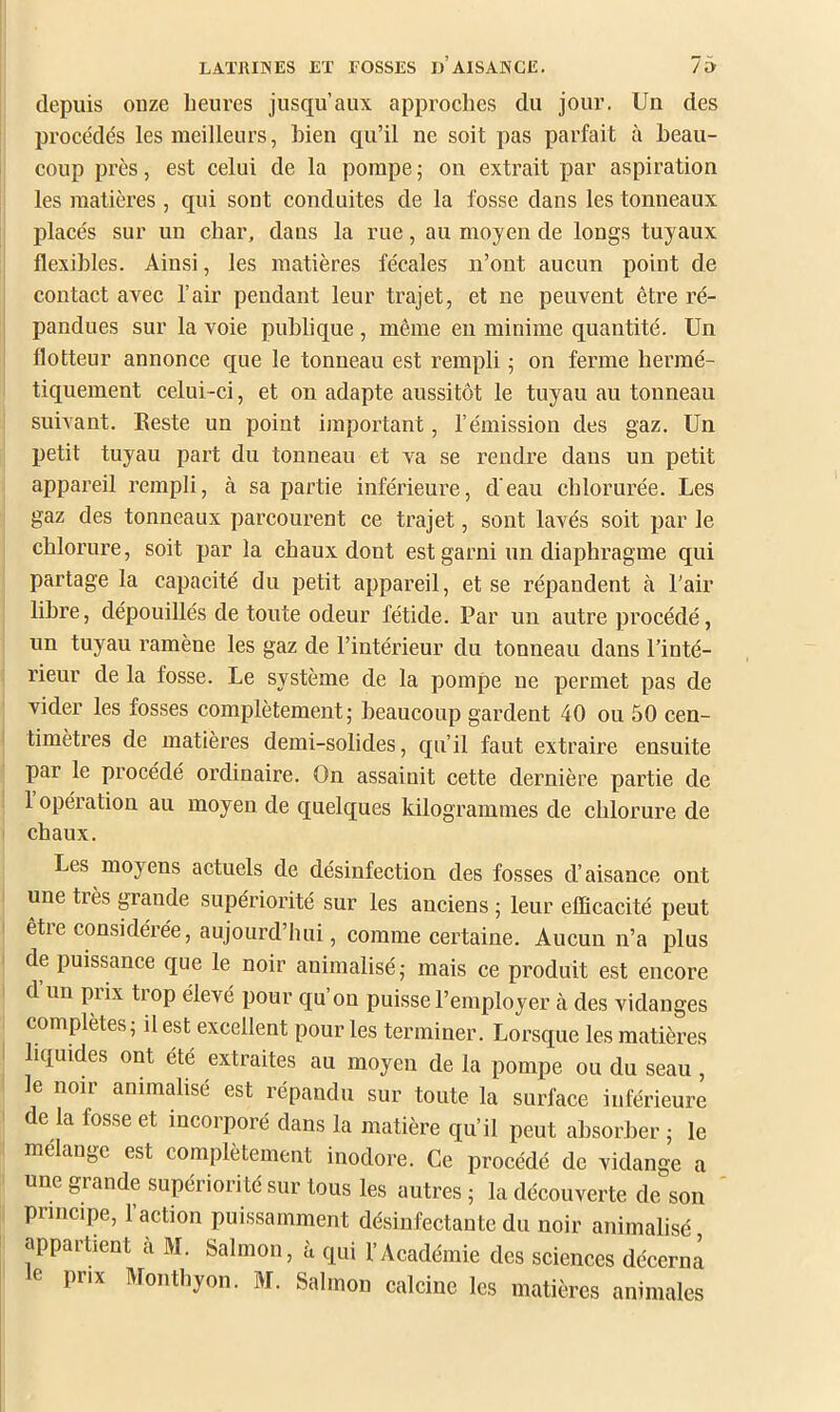 depuis onze heures jusqu’aux approches du jour. Un des procédés les meilleurs, bien qu’il ne soit pas parfait à beau- coup près, est celui de la pompe ; on extrait par aspiration les matières, qui sont conduites de la fosse dans les tonneaux placés sur un char, dans la rue, au moyen de longs tuyaux flexibles. Ainsi, les matières fécales n’ont aucun point de contact avec l’air pendant leur trajet, et ne peuvent être ré- pandues sur la voie publique, même eu minime quantité. Un flotteur annonce que le tonneau est rempli ; on ferme hermé- tiquement celui-ci, et on adapte aussitôt le tuyau au tonneau suivant. Eeste un point ijnportant, l’émission des gaz. Un petit tuyau part du tonneau et va se rendre dans un petit appareil rempli, à sa partie inférieure, d'eau chlorurée. Les gaz des tonneaux parcourent ce trajet, sont lavés soit par le chlorure, soit par la chaux dont est garni un diaphragme qui partage la capacité du petit appareil, et se répandent à l'air libre, dépouillés de toute odeur fétide. Par un autre procédé, un tuyau ramène les gaz de l’intérieur du tonneau dans l’inté- rieur de la fosse. Le système de la pompe ne permet pas de vider les fosses complètement; beaucoup gardent 40 ou 50 cen- timètres de matières demi-solides, qu’il faut extraire ensuite par le procédé ordinaire. On assainit cette dernière partie de 1 opération au moyen de quelques kilogrammes de chlorure de chaux. Les moyens actuels de désinfection des fosses d’aisance ont une tiès grande supériorité sur les anciens ; leur efficacité peut êtie eonsidérée, aujourd’hui, comme certaine. Aucun n’a plus de puissance que le noir animalisé; mais ce produit est encore d un prix trop élevé pour qu’on puisse l’employer à des vidanges complètes, il est excellent pour les terminer. Lorsque les matières liquides ont été extraites au moyen de la pompe ou du seau, le noir animalisé est répandu sur toute la surface inférieure de la fosse et ineorporé dans la matière qu’il peut absorber ; le mélange est complètement inodore. Ce procédé de vidange a une grande supériorité sur tous les autres ; la découverte de son principe, l’action puissamment désinfectante du noir animalisé appartient à M. Salmon, à qui l’Académie des sciences décerna e prix Monthyon. M. Salmon calcine les matières animales