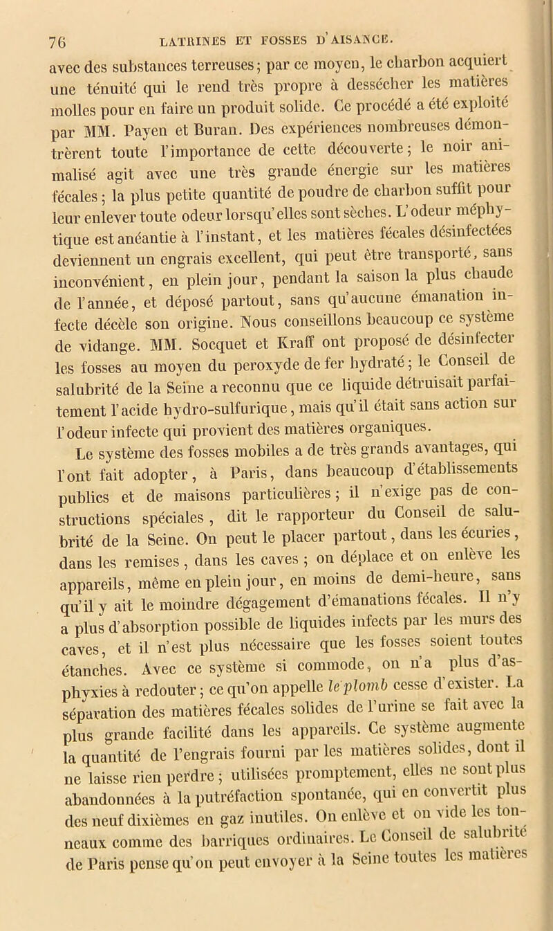 avec des substances terreuses; i)ar ce moyen, le charbon acquiert une ténuité qui le rend très propre à dessécher les matières molles pour en faire un produit solide. Ce procédé a été exploité par MM. Payen et Buran. Des expériences nombreuses démon- trèrent toute l’importance de cette découverte; le noir ani- malisé agit avec une très grande énergie sur les matières fécales ; la plus petite quantité de poudre de charbon suffit pour leur enlever toute odeur lorsqu elles sont sèches. L’odeur méphy- tique est anéantie à l’instant, et les matières fécales désinfectées deviennent un engrais excellent, qui peut être transporté, sans inconvénient, en plein jour, pendant la saison la plus chaude de l’année, et déposé partout, sans qu’aucune émanation in- fecte décèle son origine. Nous conseillons beaucoup ce système ^ de vidange. MM. Socquet et Kraff ont proposé de désinfecter les fosses au moyen du peroxyde de fer hydraté ; le Conseil de salubrité de la Seine a reconnu que ce liquide détruisait parfai- tement l’acide hydro-sulfurique, mais qu’il était sans action sur r odeur infecte qui provient des matières organiques. Le système des fosses mobiles a de très grands avantages, qui l’ont fait adopter, à Paris, dans beaucoup détablissements publics et de maisons particulières; il n’exige pas de con- struetions spéciales , dit le rapporteur du Conseil de salu- brité de la Seine. On peut le placer partout, dans les écuries, dans les remises, dans les caves ; on déplace et on enlève les appareils, même en plein jour, en moins de demi-heure, sans | qu’il y ait le moindre dégagement d’émanations fécales. Il n y ^ a plus d’absorption possible de liquides infects par les murs des j caves, et il n’est plus nécessaire que les fosses soient toutes étanches. Avec ce système si commode, on na plus d as- phyxies à redouter ; ce qu’on appelle le plomb cesse d exister. La séparation des matières fécales solides de l’urine se fait avec la plus grande facilité dans les appareils. Ce système augmente la quantité de l’engrais fourni par les matières solides, dont il ne laisse rien perdre; utilisées promptement, elles ne sont plus abandonnées à la putréfaction spontanée, qui en convertit plus des neuf dixièmes en gaz inutiles. On enlève et on vide les ton- neaux comme des barriques ordinaires. Le Conseil de salu nitc de Paris pense qu’on peut envoyer a la Seine toutes les matities
