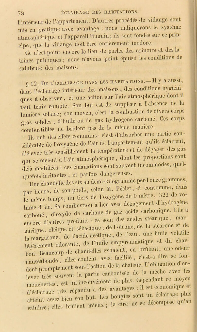 l’intérieur de l’appartement. D’autres procédés de vidange sont mis en pratique avec avantage ; nous indiquerons le système atmosphérique et l’appareil Huguin ; ils sont fondés sur ce prin- cipe, que la vidange doit être entièrement inodore. Ce n’est point encore le lieu de parler des urinoirs et des la- trines publiques; nous n’avons point épuisé les conditions de salubrité des maisons. § 12. De l’éclairage dans les habitations.—Il y a aussi, dans l’éclairage intérieur des maisons, des conditions hygiéni- ques cà observer , et une action sur l’air atmosphérique dont il faut tenir compte. Son but est de suppléer à l’absence de la lumière solaire; son moyen, c’est la combustion de divers corps gras solides , d’huile ou de gaz hydrogène carboné. Ces corps combustibles ne brûlent pas de la même manière. Ils ont des effets communs : c’est d’absorber une partie con- sidérable de l’oxygène de l’air de l’appartement qu’ils éclairent, d’élever très sensiblement la température et de dégager des gaz qui se mêlent à l’air atmosphérique, dont les proportions sont déjcà modifiées ; ces émanations sont souvent incommodes, quel- anefois irritantes , et parfois dangereuses. Une chandelle des six au demi-kilogramme perd onze grammes, par heure, de soupoida, selon M. Péclet. et ^ le même temps, un tiers de l’oxygène de 0 métré, 322 de to- lume d-air. Sa combustion a lieu avec dégagement d hydrogéné carboné d’oxyde de carbone de gaz acide carbonique. Elle a eûco“ d’autres produits : ce sont des acides stéarique, luar- gavique, oléique et sébacique ; de l’oléone, de la stearoiie et de rmargàrone! de l’acide acétique, de l’eau , une huile roi tile légèrement odorante, de l’huile empyreuraatiqiie et du char- bon Beaucoup de chandelles exilaient, en brûlant une odeur nauséabonde; elles coulent avec facililé, c’est-àyire se fon- dent promptement sous l’action de la «haleur. L oMj lon d en lever très souvent la partie carbonisée de la mccho avec mouchcttes est uii inconvénient de plus. Cependant ce iiioyeii déclairage très répandu a il 1 ne se décompose qu’au