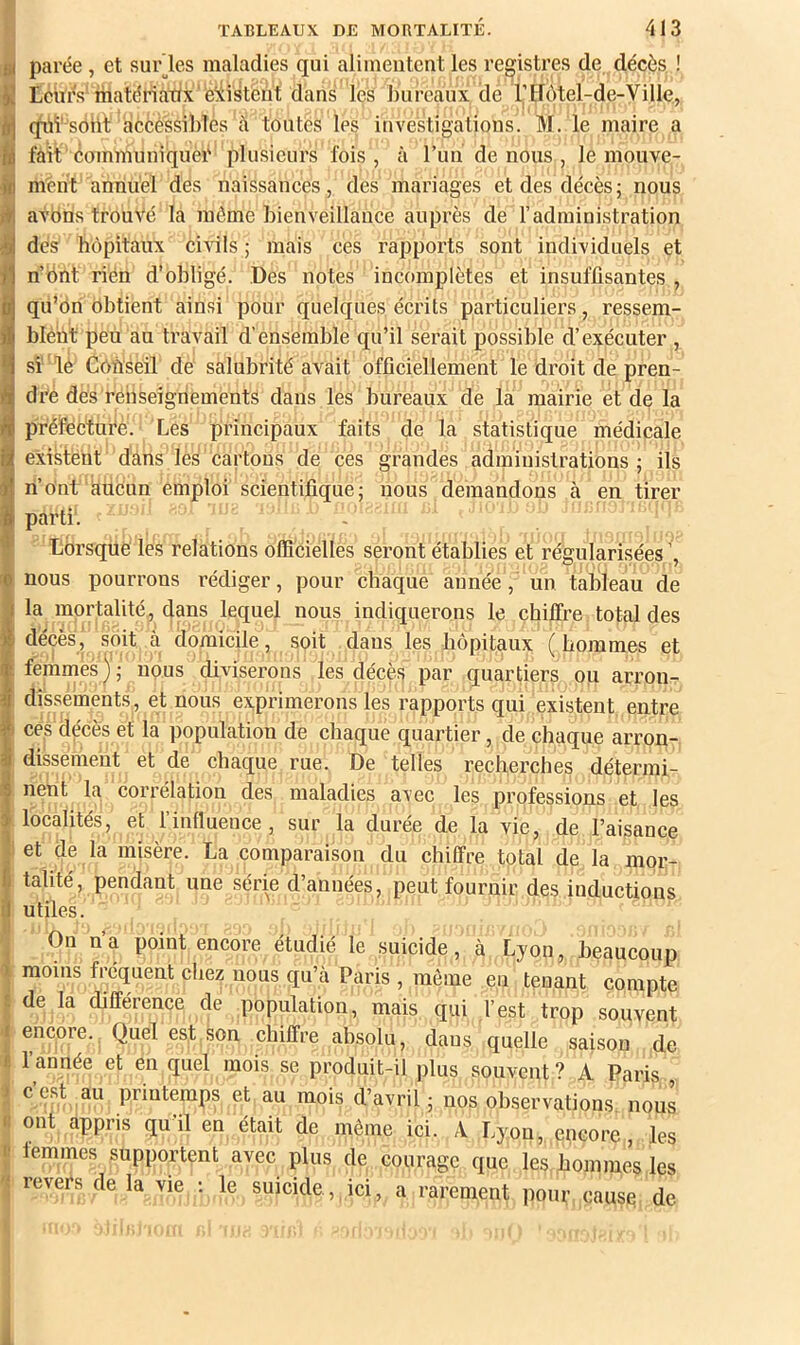 ^ parée , et surles maladies qui alimentent les registres de décès ! Lciu's'matériatix'existent dans les bureaux de rtfôtel-de-Ville, iqiii'^soiil: acèéssibles à toutes les investigations. M. le maire a fait communiquèi' plusieurs fois , à l’im de nous , le mouve- ment annuel dés naissances, des mariages et des décès; nous avbns trouvé la môme bienveillance auprès de l’administration dés hôpitaux civils ; mais ces rapports sont individuels et n’Ônt riéii d’obligé. Des notes incomplètes et insuffisantes , qii’ôn obtient ainsi pour quelques écrits particuliers, ressem- blént peu au travail d’ensemble qu’il serait possible d’exécuter , si ' lé Conseil de salubrité avait officiellement le droit de pren- dre dés renseignements dans les bureaux de la mairie et de la préfécturé. Les principaux faits de la statistique médicale existent dâns les cartons de ces grandes administrations; ils ri’ont aucun emploi scientifique; nous demandons à en tirer parti. - Lorsque les relations officielles seront établies et régularisées nous pourrons rédiger, pour chaque année, un tableau de la mortalité , dans lequel nous indiquerons le chiffre total des décès, soit à domicile, soit dans les hôpitaux ( hommes et femmes); nous diviserons les décès par quartiers ou arron- dissements, et nous exprimerons les rapports qui existent entre I ces décès et la population de chaque quartier, de chaque arron- dissement et de chaque rue. De telles recherches détermi- nent la corrélation des maladies avec les professions et les localités, et l’influence, sur la durée de la vie, de l’aisance 1 et de la misère. La comparaison du chiffre total de la mor- talité, pendant une série d’années, peut fournir des inductions utiles. On n’a point encore étudié le suicide, à Lyon, beaucoup moins fréquent chez nous qu’cà Paris , môme en tenant compte de la différence de population, mais qui l’est trop souvent encore. Quel est son chiffre absolu, dans quelle saison de I 1 année et en quel mois se produit-il plus souvent? A Paris H c’est au printemps et au mois d’avril ; nos observations nous ij ont appris qu’il en était de même ici. A Lyon, encore, les I lemmes supportent avec plus de courage que les, hommes les ^ revers de la vie ; le suicide , ici, a rarement pour cause de
