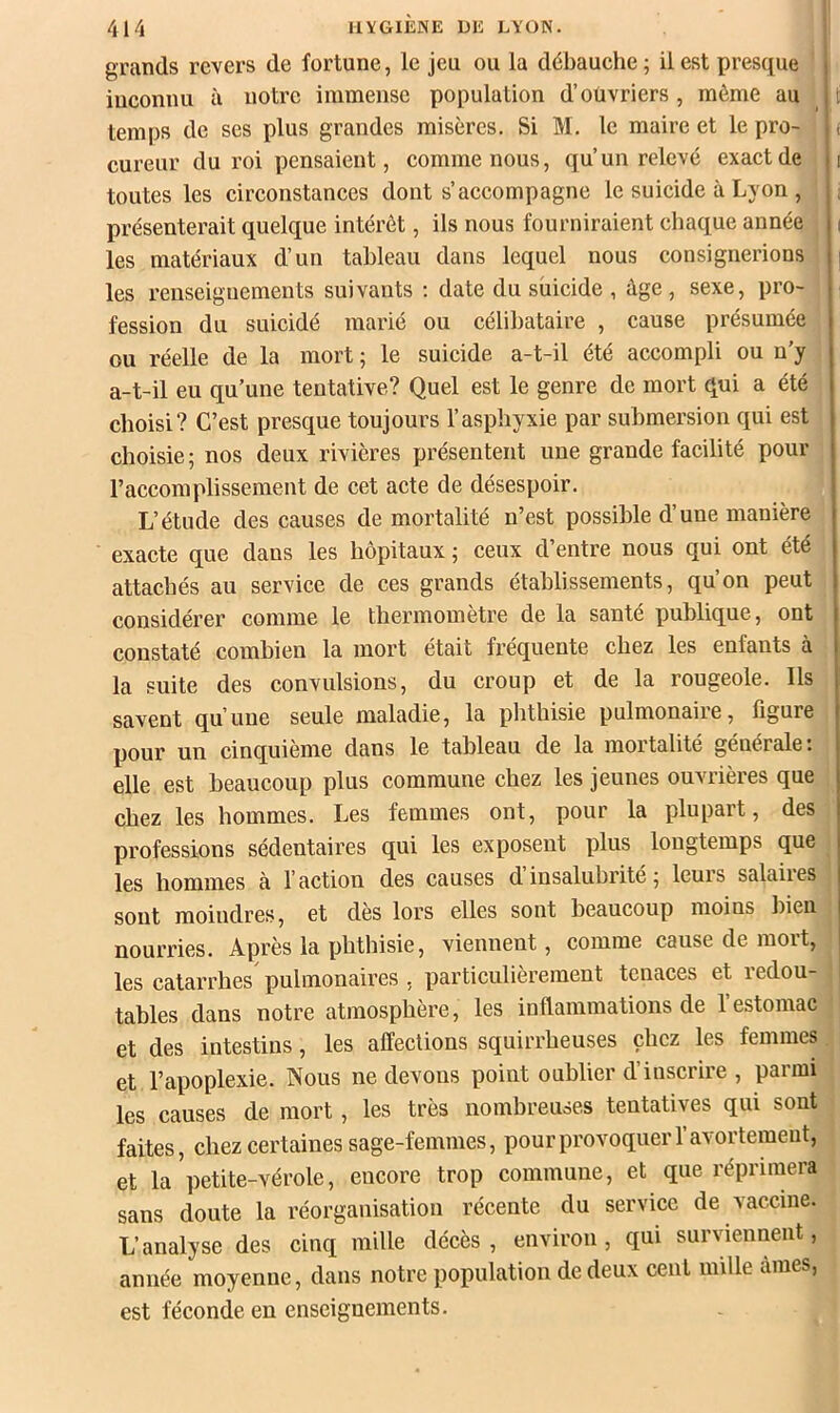 grands revers de fortune, le jeu ou la débauche ; il est presque inconnu à notre immense population d’ouvriers, même au temps de ses plus grandes misères. Si M. le maire et le pro- cureur du roi pensaient, comme nous, qu’un relevé exact de toutes les circonstances dont s’accompagne le suicide à Lyon , présenterait quelque intérêt, ils nous fourniraient chaque année les matériaux d’un tableau dans lequel nous consignerions les renseignements suivants ; date du suicide , âge, sexe, pro- fession du suicidé marié ou célibataire , cause présumée ou réelle de la mort ; le suicide a-t-il été accompli ou n’y a-t-il eu qu’une tentative? Quel est le genre de mort qui a été choisi? C’est presque toujours l’asphyxie par submersion qui est choisie; nos deux rivières présentent une grande facilité pour l’accomplissement de cet acte de désespoir. L’étude des causes de mortalité n’est possible d’une manière exacte que dans les hôpitaux ; ceux d’entre nous qui ont été attachés au service de ces grands établissements, qu’on peut considérer comme le thermomètre de la santé publique, ont constaté combien la mort était fréquente chez les enfants à la suite des convulsions, du croup et de la rougeole. Ils savent qu’une seule maladie, la phthisie pulmonaire, figure pour un cinquième dans le tableau de la mortalité générale: elle est beaucoup plus commune chez les jeunes ouvrières que chez les hommes. Les femmes ont, pour la plupart, des professions sédentaires qui les exposent plus longtemps que les hommes à l’action des causes d insalubrité ; leurs salaiies sont moindres, et dès lors elles sont beaucoup moins hieu nourries. Après la phthisie, viennent, comme cause de mort, les catarrhes pulmonaires . particulièrement tenaces et redou- tables dans notre atmosphère, les inflammations de 1 estomac et des intestins, les affections squirrheuses chez les femmes et l’apoplexie. Nous ne devons point oublier d inscrire , paimi les causes de mort, les très nombreuses tentatives qui sont faites, chez certaines sage-femmes, pour provoquer l’avortement, et la petite-vérole, encore trop commune, et que réprimera sans doute la réorganisation récente du service de vaccine. L’analyse des cinq mille décès , environ, qui surviennent, année moyenne, dans notre population de deux cent mille âmes, est féconde en enseignements.