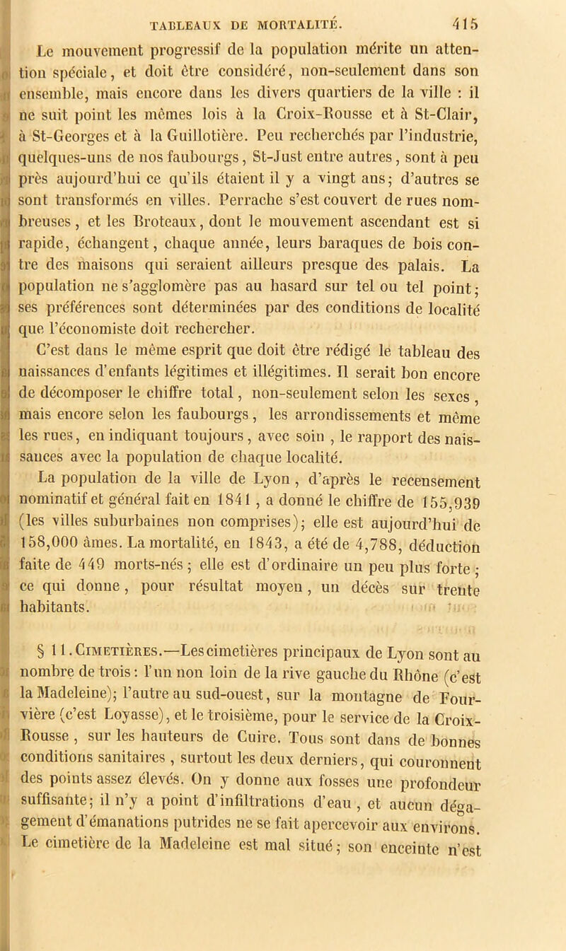 « TABLEAUX DE MORTALITÉ. 415 Le mouvement progressif de la population mérite un atten- tion spéeiale, et doit être considéré, non-seulement dans son ensemble, mais encore dans les divers quartiers de la ville ; il ne suit point les mêmes lois à la Croix-Eousse et à St-Clair, cà St-Georges et à la Guillotière. Peu recherchés par l’industrie, quelques-uns de nos faubourgs, St-Just entre autres, sont à peu près aujourd’hui ce qu’ils étaient il y a vingt ans; d’autres se sont transformés en villes. Perrache s’est couvert de rues nom- breuses , et les Broteaux, dont le mouvement ascendant est si rapide, échangent, chaque année, leurs baraques de bois con- tre des maisons qui seraient ailleurs presque des palais. La population ne s’agglomère pas au hasard sur tel ou tel point; ses préférences sont déterminées par des conditions de localité que l’économiste doit rechercher. C’est dans le même esprit que doit être rédigé le tableau des naissances d’enfants légitimes et illégitimes. Il serait bon encore de décomposer le chiffre total, non-seulement selon les sexes , mais encore selon les faubourgs, les arrondissements et même les rues, en indiquant toujours, avec soin , le rapport des nais- sances avec la population de chaque localité. La population de la ville de Lyon , d’après le recensement nominatif et général fait en 1841 , a donné le chiffre de 155,939 (les villes suburbaines non comprises); elle est aujourd’hui de 158,000 âmes. La mortalité, en 1843, a été de 4,788, déduction faite de 449 morts-nés; elle est d’ordinaire un peu plus forte • ce qui donne, pour résultat moyen, un décès sur trente habitants. • ■ § 11 .Cimetières.—Lescimetières principaux de Lyon sont au 31 nombre de trois ; l’un non loin de la rive gauche du Rhône (c’est fi la Madeleine); l’autre au sud-ouest, sur la montagne de Four- vière (c’est Loyasse), et le troisième, pour le service de la Croix- •H Rousse, sur les hauteurs de Cuire. Tous sont dans de bonnes '/ conditions sanitaires, surtout les deux derniers, qui couronnent >! des points assez élevés. On y donne aux fosses une profondeuï suffisante; il n’y a point d’infiltrations d’eau, et aucun déa- i; gement d’émanations putrides ne se fait apercevoir aux environs. ' Le cimetière de la Madeleine est mal situé; son enceinte n’est