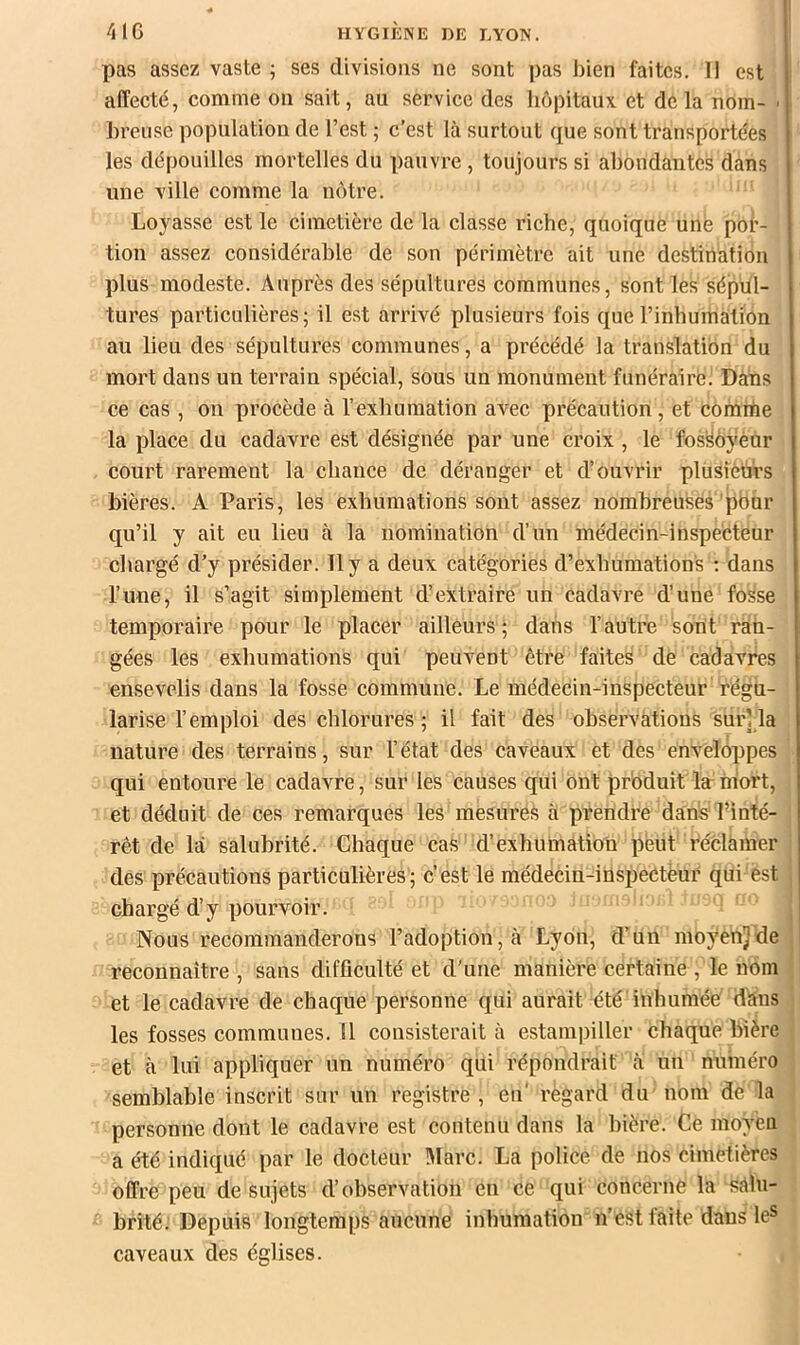 pas assez vaste ; ses divisions ne sont pas bien faites. Il est affecté, comme on sait, au service des liôpitaux. et delà uom- ■ breuse population de l’est ; c’est là surtout que sont transportées les dépouilles mortelles du pauvre , toujours si abondantes dans une ville comme la nôtre. Loyasse est le cimetière de la classe riche, quoique une por- tion assez considérable de son périmètre ait une destination plus modeste. Auprès des sépultures communes, sont les sépul- tures particulières; il est arrivé plusieurs fois que rinhumalion au lieu des sépultures communes, a précédé la translation du mort dans un terrain spécial, sous un monument funéraire. Dans ce cas , on procède à l’exhumation avec précaution, et comme la place du cadavre est désignée par une croix, le fos^oyénr court rarement la chance de déranger et d’ouvrir plusieurs bières. A Paris, les exhumations sont assez nombreuses pbur qu’il y ait eu lieu à la nomination d’un médecin-inspecteur cliargé d’y présider. Il y a deux catégories d’exhumations ; dans l’une, il s’agit simplement d’extraire un cadavre d’une fosse temporaire pour le placer ailleurs ; dans l’autre sont ran- gées les exhumations qui peuvent être faites de cadavres ensevelis dans la fosse commune. Le médecin-inspecteur régu- larise l’emploi des chlorures ; il fait des observations sur] la nature des terrains, sur l’état des caveaux et des enveloppes qui entoure le cadavre, sur les causes qui ont produit la niort, et déduit de ces remarques les mesures à prendre dans l’inté- rêt de là salubrité. Chaque cas d’exhumation peut réclamer des précautions particulières; c’est le médecin-inspeCtèur qui est chargé d’y pourvoir. Nous recommanderons l’adoption, à Lyon, d’un moyenjde reconnaître , sans difficulté et d'une manière certaine , le nom et le cadavre de chaque personne qui aurait été inhumée tfàns les fosses communes. Il consisterait à estampiller chaque bière et à lui appliquer un numéro qui répondrait à nu numéro semblable inscrit sur un registre, eu' regard du nom de la personne dont le cadavre est contenu dans la bière. Ce moyen a été indiqué par le docteur IMarc. La police de nos cimetières offre peu de sujets d’observation en ce qui concerne la sàln- brité. Depuis longtemps aucune inhumation n’est faite dans leS caveaux des églises.